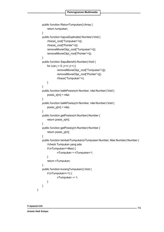 Pemrograman Multimedia

	
public function ReturnTumpukan():Array {
		
return tumpukan;
	
}
	
public function hapusDuplicate(i:Number):Void {
		
//trace(_root[“Tumpukan”+i]);
		
//trace(_root[“Pointer”+i]);
		
removeMovieClip(_root[“Tumpukan”+i]);
		
removeMovieClip(_root[“Pointer”+i]);
	
}
	
public function SapuBersih(i:Number):Void {
		
for (var j = 0; j=i; j++) {
			
removeMovieClip(_root[“Tumpukan”+j]);
			
removeMovieClip(_root[“Pointer”+j]);
			
//trace(“Tumpukan”+i);
		
}
	
}
	
public function balikPosisix(m:Number, nilai:Number):Void {
		
posisi_x[m] = nilai;
	
}
	
public function balikPosisiy(m:Number, nilai:Number):Void {
		
posisi_y[m] = nilai;
	
}
	
public function getPosisix(m:Number):Number {
		
return posisi_x[m];
	
}
	
public function getPosisiy(m:Number):Number {
		
return posisi_y[m];
	
}
	
public function tambahTumpukan(nTumpukan:Number, Max:Number):Number {
		
//check Tumpukan yang ada
		if (nTumpukan=Max) {
			
nTumpukan = nTumpukan+1;
		
}
		
return nTumpukan;
	
}
	
public function kurangTumpukan():Void {
		if (nTumpukan=1) {
			
nTumpukan -= 1;
		
}
	
}
}

© topazart.info
Ariesto Hadi Sutopo

74

 