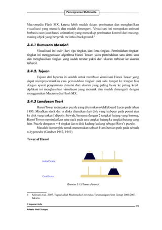Pemrograman Multimedia

Macromedia Flash MX, karena lebih mudah dalam pembuatan dan menghasilkan
visualisasi yang menarik dan mudah dimengerti. Visualisasi ini merupakan animasi
berbasis cast (cast-based animation) yang mencakup pembuatan kontrol dari masingmasing objek yang bergerak melintasi background.
3.4.1	Rumusan Masalah
Visualisasi ini tediri dari tiga tingkat, dan lima tingkat. Pemindahan tingkattingkat ini menggunakan algoritma Hanoi Tower, yaitu pemindahan satu demi satu
dan menghasilkan tingkat yang sudah teratur yakni dari ukuran terbesar ke ukuran
terkecil.
3.4.2. Tujuan
Tujuan dari laporan ini adalah untuk membuat visualisasi Hanoi Tower yang
dapat mempresentasikan cara pemindahan tingkat dari satu tempat ke tempat lain
dengan syarat penyusunan dimulai dari ukuran yang paling besar ke paling kecil.
Aplikasi ini menghasilkan visualisasi yang menarik dan mudah dimengerti dengan
menggunakan Macromedia Flash MX.
3.4.3 Landasan Teori
Hanoi Tower merupakan puzzle yang ditemukan oleh Edouard Lucas pada tahun
1883. Misalkan stack dari n disks diurutkan dari disk yang terbesar pada posisi atas
ke disk yang terkecil diposisi bawah, bersama dengan 2 tangkai batang yang kosong,
Hanoi Tower memindahkan satu stack pada satu tangkai batang ke tangkai batang yang
lain. Puzzle dengan n = 4 tingkat dan n disk kadang-kadang sebagai Reve’s puzzle.
Masalah isomorphic untuk menemukan sebuah Hamiltonian path pada sebuah
n-hypercube (Gardner 1957, 1959)
Tower of Hanoi

Gambar 3.15 Tower of Hanoi

	

Seliwati et.al. 2007. Tugas kuliah Multimedia Univrsitas Tarumanagara Sem Genap 2006/2007.
Jakarta.

© topazart.info
Ariesto Hadi Sutopo

76

 