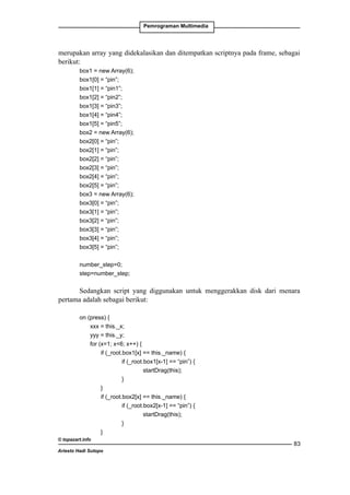 Pemrograman Multimedia

merupakan array yang didekalasikan dan ditempatkan scriptnya pada frame, sebagai
berikut:
box1 = new Array(6);
box1[0] = “pin”;
box1[1] = “pin1”;
box1[2] = “pin2”;
box1[3] = “pin3”;
box1[4] = “pin4”;
box1[5] = “pin5”;
box2 = new Array(6);
box2[0] = “pin”;
box2[1] = “pin”;
box2[2] = “pin”;
box2[3] = “pin”;
box2[4] = “pin”;
box2[5] = “pin”;
box3 = new Array(6);
box3[0] = “pin”;
box3[1] = “pin”;
box3[2] = “pin”;
box3[3] = “pin”;
box3[4] = “pin”;
box3[5] = “pin”;
number_step=0;
step=number_step;

Sedangkan script yang diggunakan untuk menggerakkan disk dari menara
pertama adalah sebagai berikut:
on (press) {
	
xxx = this._x;
	
yyy = this._y;
	
for (x=1; x6; x++) {
		if (_root.box1[x] == this._name) {
			if (_root.box1[x-1] == “pin”) {
				
startDrag(this);
			
}
		
}
		if (_root.box2[x] == this._name) {
			if (_root.box2[x-1] == “pin”) {
				
startDrag(this);
			
}
		
}
© topazart.info
Ariesto Hadi Sutopo

83

 
