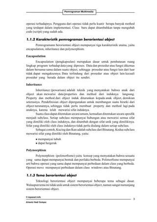 Pemrograman Multimedia

operasi terhadapnya. Pengguna dari operasi tidak perlu kuatir berapa banyak method
yang terdapat dalam implementasi. Class baru dapat ditambahkan tanpa mengubah
code (script) yang sudah ada.
1.1.2 Karakteristik pemrograman berorientasi object
Pemrogramann berorientasi object mempunyai tiga karakteristik utama, yaitu
encapsulation, inheritance dan polymorphism.
Encapsulation 	
Encapsulation (pengkapsulan) merupakan dasar untuk pembatasan ruang
lingkup program terhadap data yang diproses. Data dan prosedur atau fungsi dikemas
dalam bersama-sama dalam suatu object, sehingga prosedur atau fungsi lain dari luar
tidak dapat mengaksesnya. Data terlindung dari prosedur atau object lain kecuali
prosedur yang berada dalam object itu sendiri.
Inheritance
Inheritance (pewarisan) adalah teknik yang menyatakan bahwa anak dari
object akan mewarisi data/properties dan method dari induknya langsung.
Property dan method dari object induk diturunkan kepada anak object, demikian
seterusnya. Pendefinisian object dipergunakan untuk membangun suatu hirarki dari
object turunannya, sehingga tidak perlu membuat property dan method lagi pada
anaknya, karena telah mewarisi sifat induknya.
Suatu class dapat ditentukan secara umum, kemudian ditentukan secara spesifik
menjadi subclass. Setiap subclass mempunyai hubungan atau mewarisi semua sifat
yang dimiliki oleh class induknya, dan ditambah dengan sifat unik yang dimilikinya.
Sifat yang dimiliki oleh class induknya tidak perlu diulang dalam setiap subclass.
Sebagai contoh, Kucing dan Ikan adalah subclass dari Binatang. Kedua subclass
mewarisi sifat yang dimiliki oleh Binatang, yaitu:
mempunyai tubuh
l dapat bergerak
l

Polymorphism
Polymorphism (polimorfisme) yaitu konsep yang menyatakan bahwa sesuatu
yang sama dapat mempunyai bentuk dan perilaku berbeda. Polimorfisme mempunyai
arti bahwa operasi yang sama dapat mempunyai perbedaan dalam class yang berbeda.
Operasi move mempunyai perbedaan dalam class windows atau Binatang.
1.1.3 Tema berorientasi object
Teknologi berorientasi object mempunyai beberapa tema sebagai dasar.
Walaupun tema ini tidak unik untuk sistem berorientasi object, namun sangat menunjang
sistem berorientasi object.
© topazart.info
Ariesto Hadi Sutopo



 