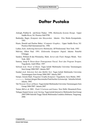 Pemrograman Multimedia

Daftar Pustaka
Anleigh, Prabhat K. and Kiran Thakar. 1996. Multimedia Systems Design. Upper
Saddle River, NJ: Prentice Hall PTR.
Budiardjo, Bagio. Komputer dan Masyarakat. Jakarta: Elex Media Komputindo.
1991
Hearn, Donald and Pauline Baker. 1Computer Graphics. Upper Saddle River, NJ:
Prentice-Hall International Inc. 1996
Luther, Arch. Authoring Interactive Multimedia. AP Professional. New York. 1993
Malvino, Albert Paul. 1991. Elektronika Komputer Digital. Jakarta: Penerbit
Erlangga.
Sanders, William B dan Winstanley, Mark. Server-side Flash. Hungry Minds. New
York. 2001
Santosa, Insap P, Dasar-dasar Pemrograman Pascal, Teori dan Program Terapan.
Yogyakarta. Andi Offset. 1997
Seliwati et.al. Tower of Hanoi. Tugas kuliah Multimedia Univrsitas Tarumanagara
Sem Genap 2006/2007. Jakarta.2007
Sundari et.al. Selection Sort dan Bubble Sort. Tugas kuliah Multimedia Univrsitas
Tarumanagara Sem Genap 2006/2007. Jakarta.2007
Sutopo. Ariesto Hadi. Pengantar Grafika Komputer. Yogyakarta. Gava Media. 2002
------------, Animasi dengan Macromedia Flash berikut Actionscript. Salemba Infotek.
Jakarta. 2002
Tek Yin at.al. Tower of Hanoi. Tugas kuliah Multimedia Univrsitas Tarumanagara Sem
Genap 2006/2007. Jakarta.2007
Turner, Bill et. al. 2001. Flash 5 Cartoons and Games. New Delhi: Dreamtech Press.
Tubagus Saepul Anwar at.al. Sorting. Tugas kuliah Interactive Multimedia Sem Genap
2005/2006 Sekolah Tinggi Teknik Multimedia Cendekia Abditama. Tangerang.
2006

© topazart.info
Ariesto Hadi Sutopo

87

 