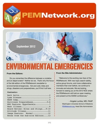 September 2012

ENVIRONMENTAL EMERGENCIES
From the Editors:

From the Site Administrator:

Do you remember the difference between a crotaline
and an elapid snake? Neither do we. That’s why the focus
of the fall edition of the PEMNetwork newsletter is
environmental emergencies. Hot and cold, bites and
stings, disasters and preparedness, you’ll ﬁnd it all here.

"Welcome to the exciting new face of the
PEMNetwork. With new topic search-ability,
active group forums, and more collaborative
members than ever before, we continue to
innovate and educate. We are looking
forward to seeing you at the 2012 NCE where
the PEMNetwork will hold an open meeting
and present at the SOEM conferences.” 

Contents:
Bath Salts..........................2
Lyme Disease........................3
BASE Camp...........................4
Hurricane Preparedness............5-6
EKG Feature: Hypothermia............7
Heat Illness........................8
Board Review: Bites and Stings...9-10
Altitude Illness...................11
Image Feature: Worms!.............12
Notes from the Sub-site Editors....13

[1]

- Angela Lumba, MD, FAAP
Washington University School of Medicine
PEMNetwork.org, Head Site Administrator

 