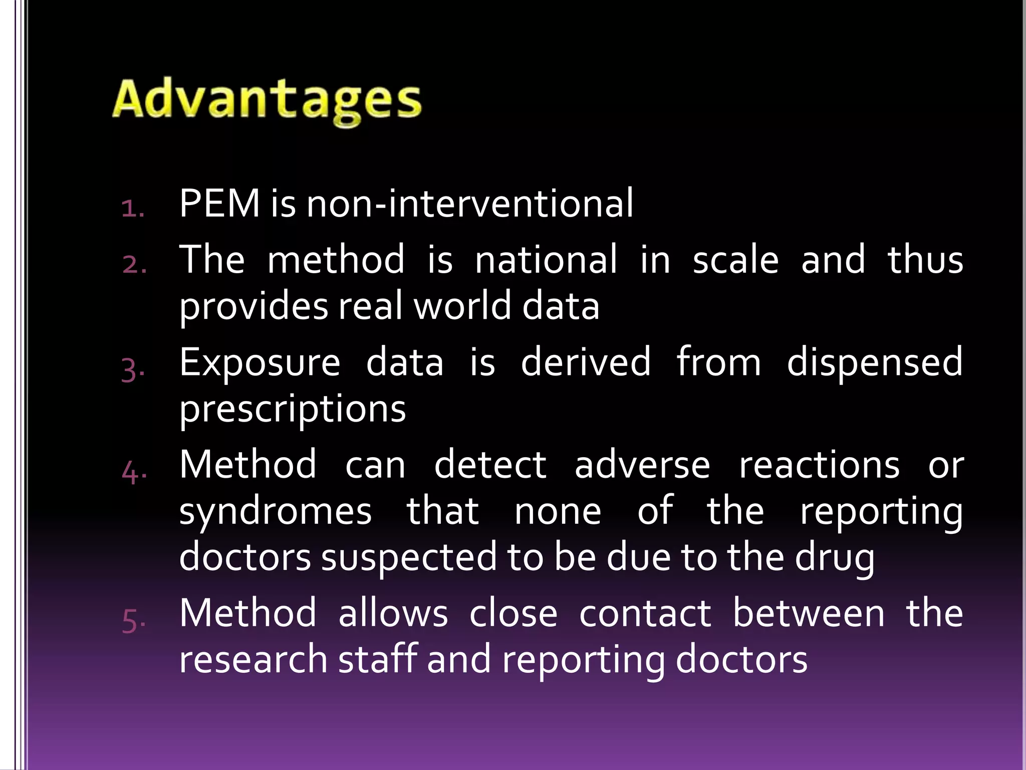 1. PEM is non-interventional
2. The method is national in scale and thus

provides real world data
3. Exposure data is derived from dispensed
prescriptions
4. Method can detect adverse reactions or
syndromes that none of the reporting
doctors suspected to be due to the drug
5. Method allows close contact between the
research staff and reporting doctors

 