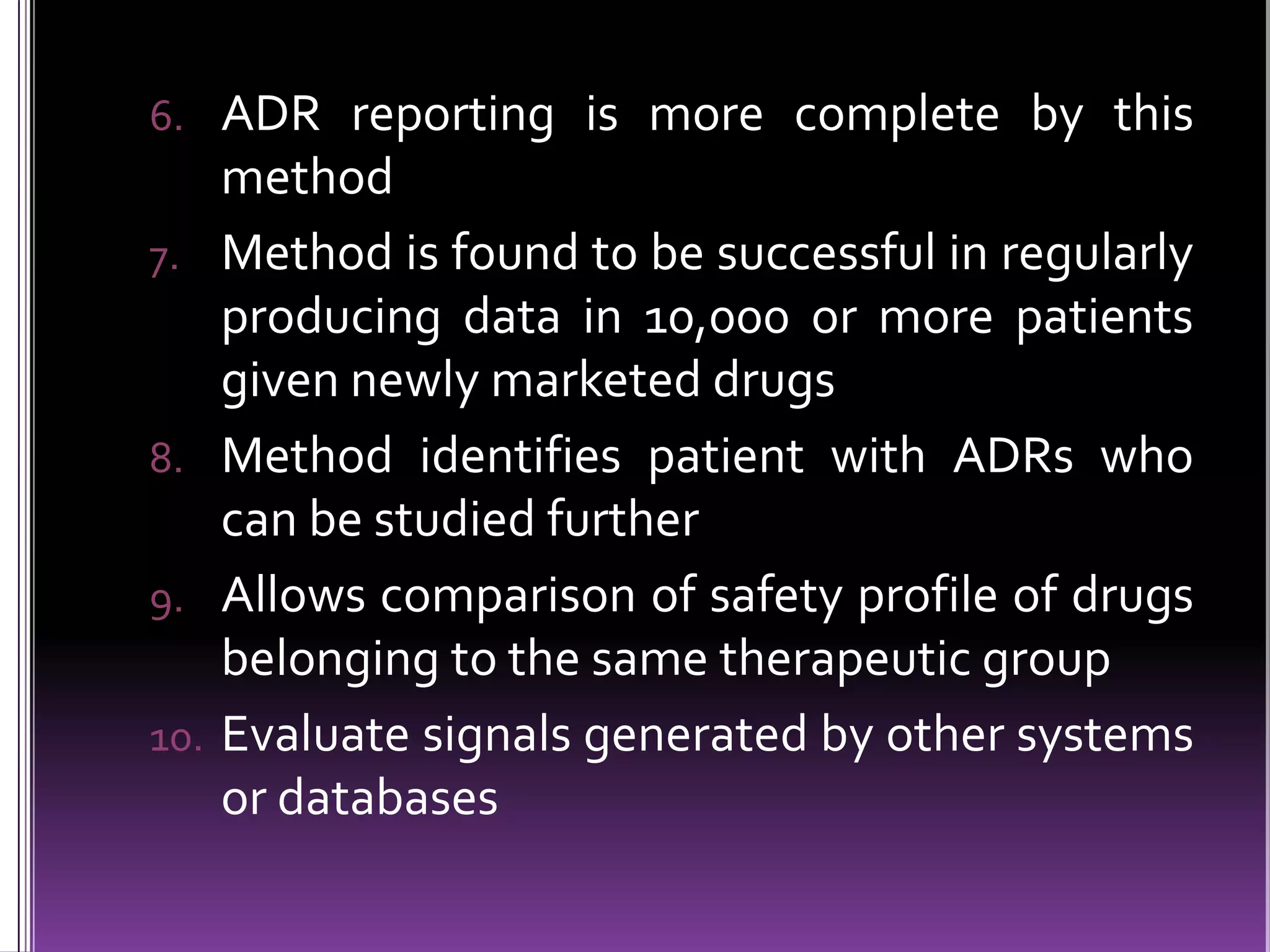 6. ADR reporting is more complete by this
7.

8.
9.
10.

method
Method is found to be successful in regularly
producing data in 10,000 or more patients
given newly marketed drugs
Method identifies patient with ADRs who
can be studied further
Allows comparison of safety profile of drugs
belonging to the same therapeutic group
Evaluate signals generated by other systems
or databases

 