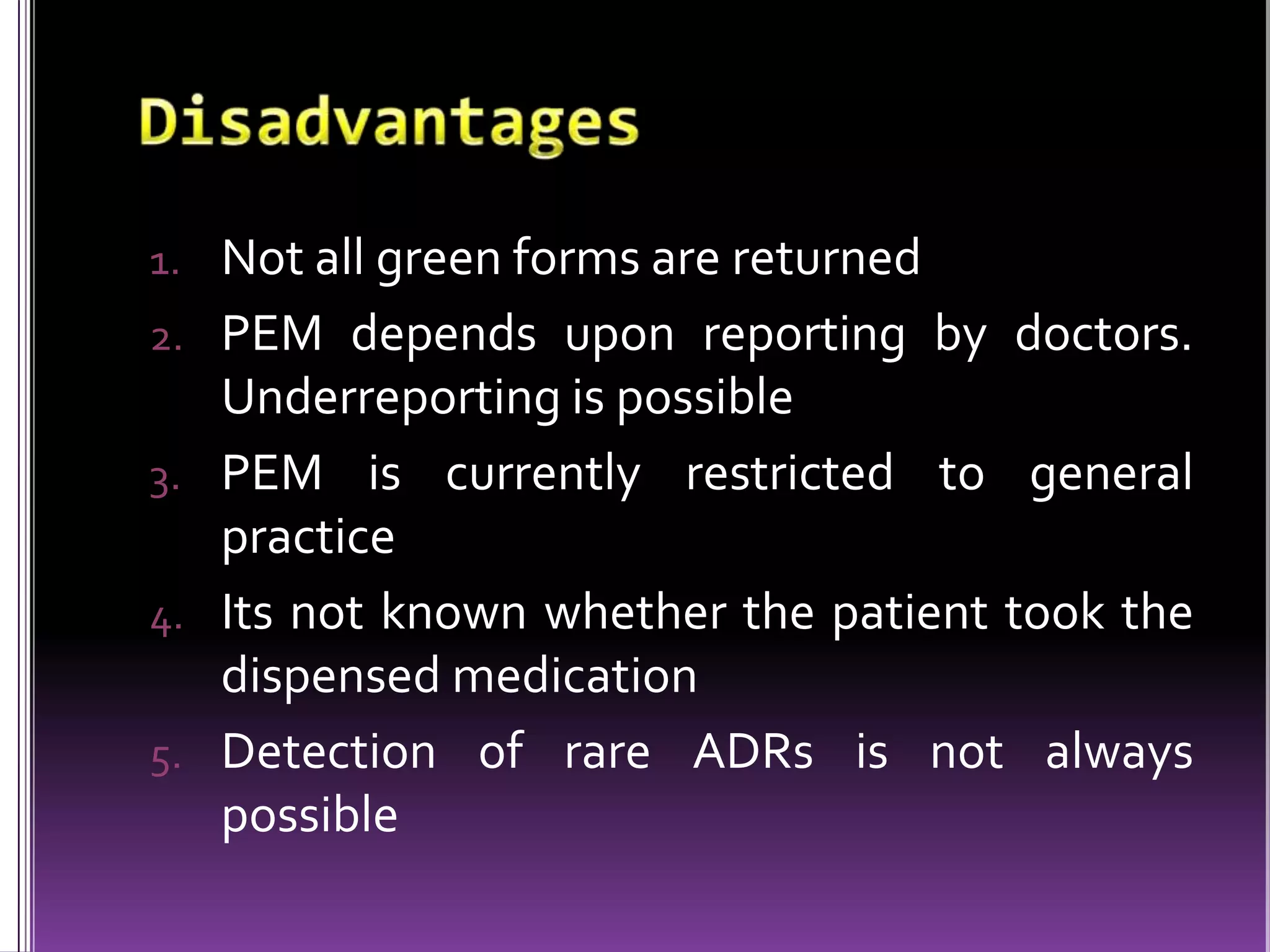 1. Not all green forms are returned
2. PEM depends upon reporting by doctors.

Underreporting is possible
3. PEM is currently restricted to general
practice
4. Its not known whether the patient took the
dispensed medication
5. Detection of rare ADRs is not always
possible

 