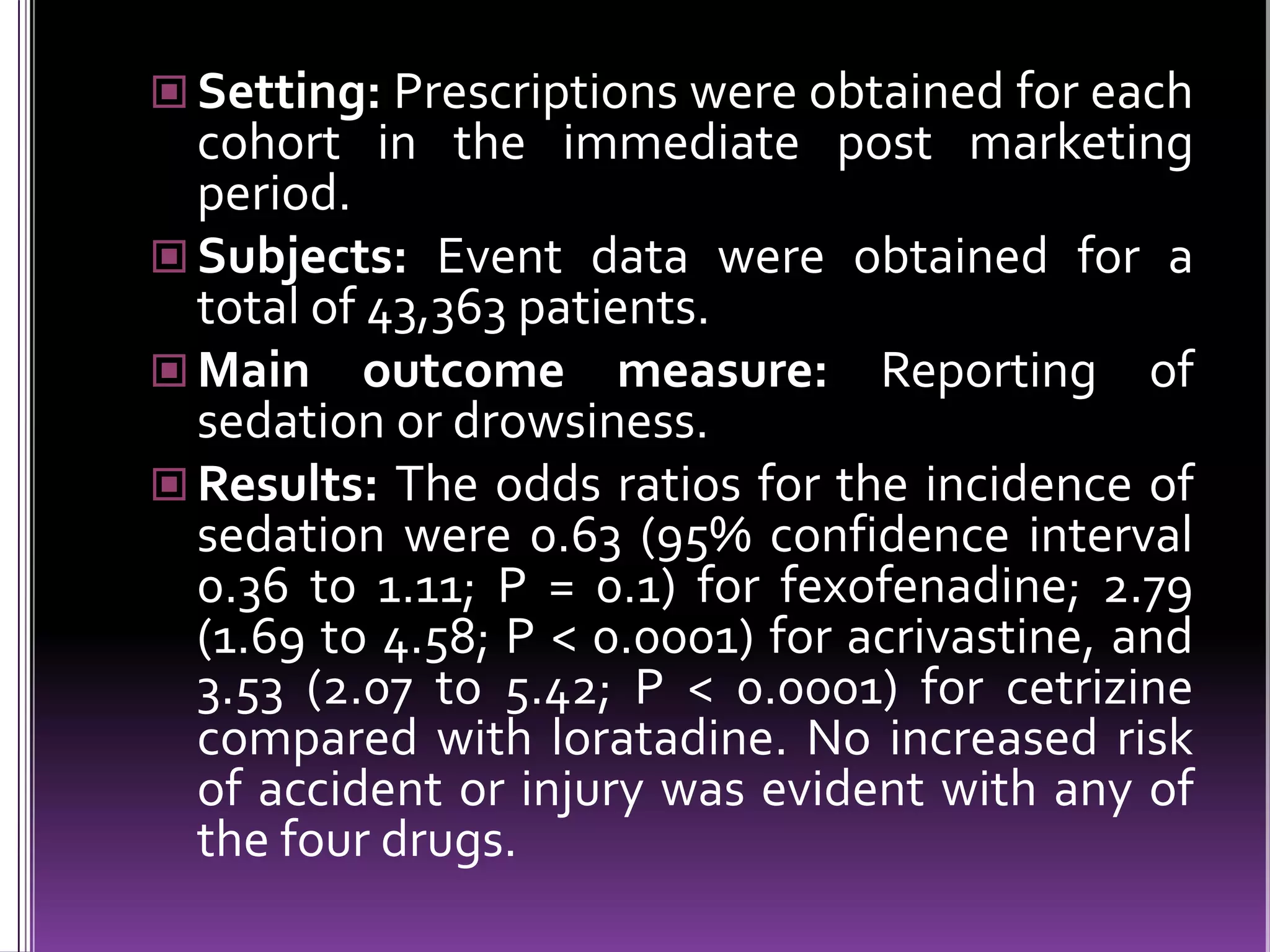  Setting: Prescriptions were obtained for each

cohort in the immediate post marketing
period.
 Subjects: Event data were obtained for a
total of 43,363 patients.
 Main outcome measure: Reporting of
sedation or drowsiness.
 Results: The odds ratios for the incidence of
sedation were 0.63 (95% confidence interval
0.36 to 1.11; P = 0.1) for fexofenadine; 2.79
(1.69 to 4.58; P < 0.0001) for acrivastine, and
3.53 (2.07 to 5.42; P < 0.0001) for cetrizine
compared with loratadine. No increased risk
of accident or injury was evident with any of
the four drugs.

 