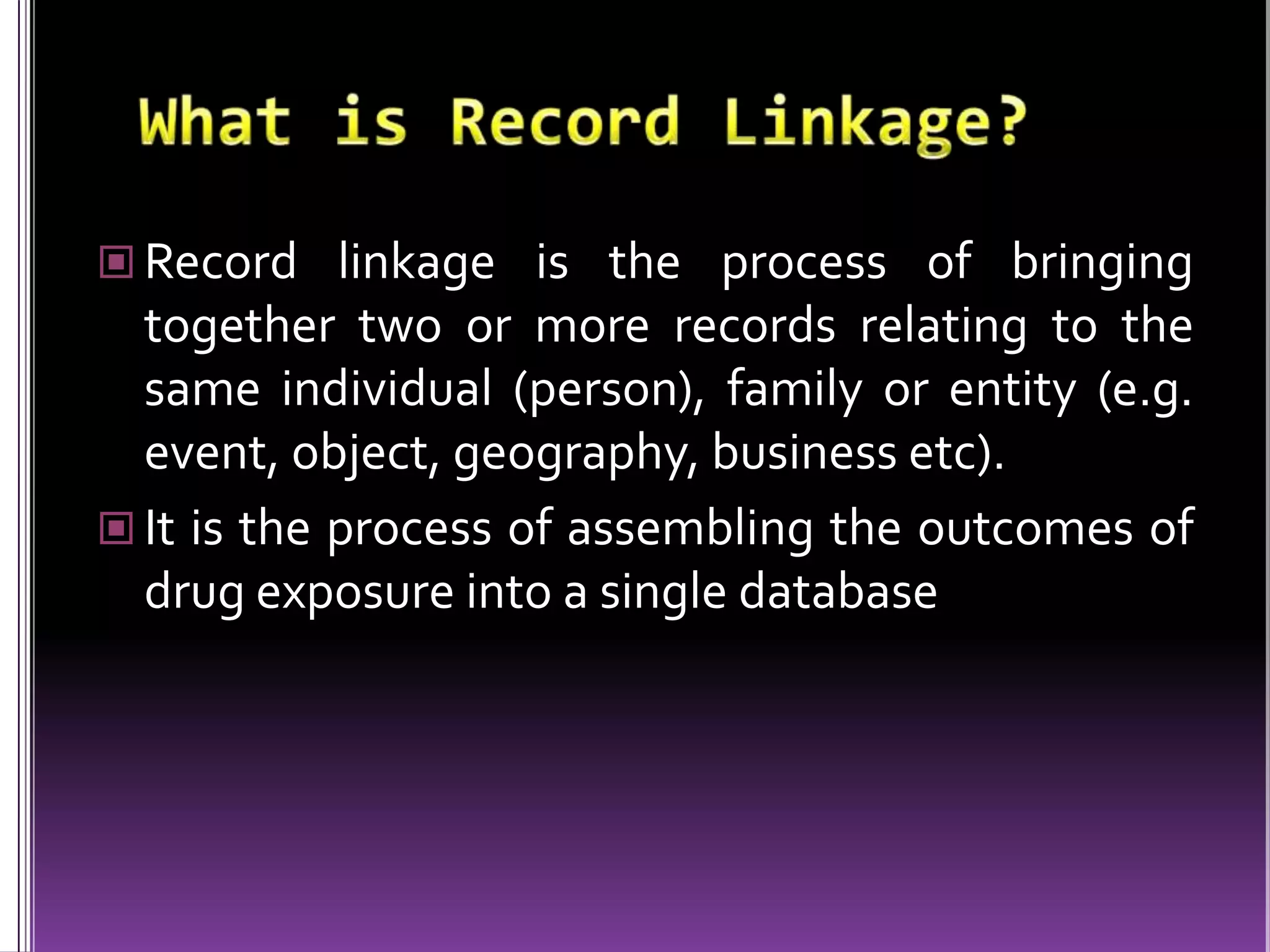  Record linkage is the process of bringing

together two or more records relating to the
same individual (person), family or entity (e.g.
event, object, geography, business etc).
 It is the process of assembling the outcomes of
drug exposure into a single database

 