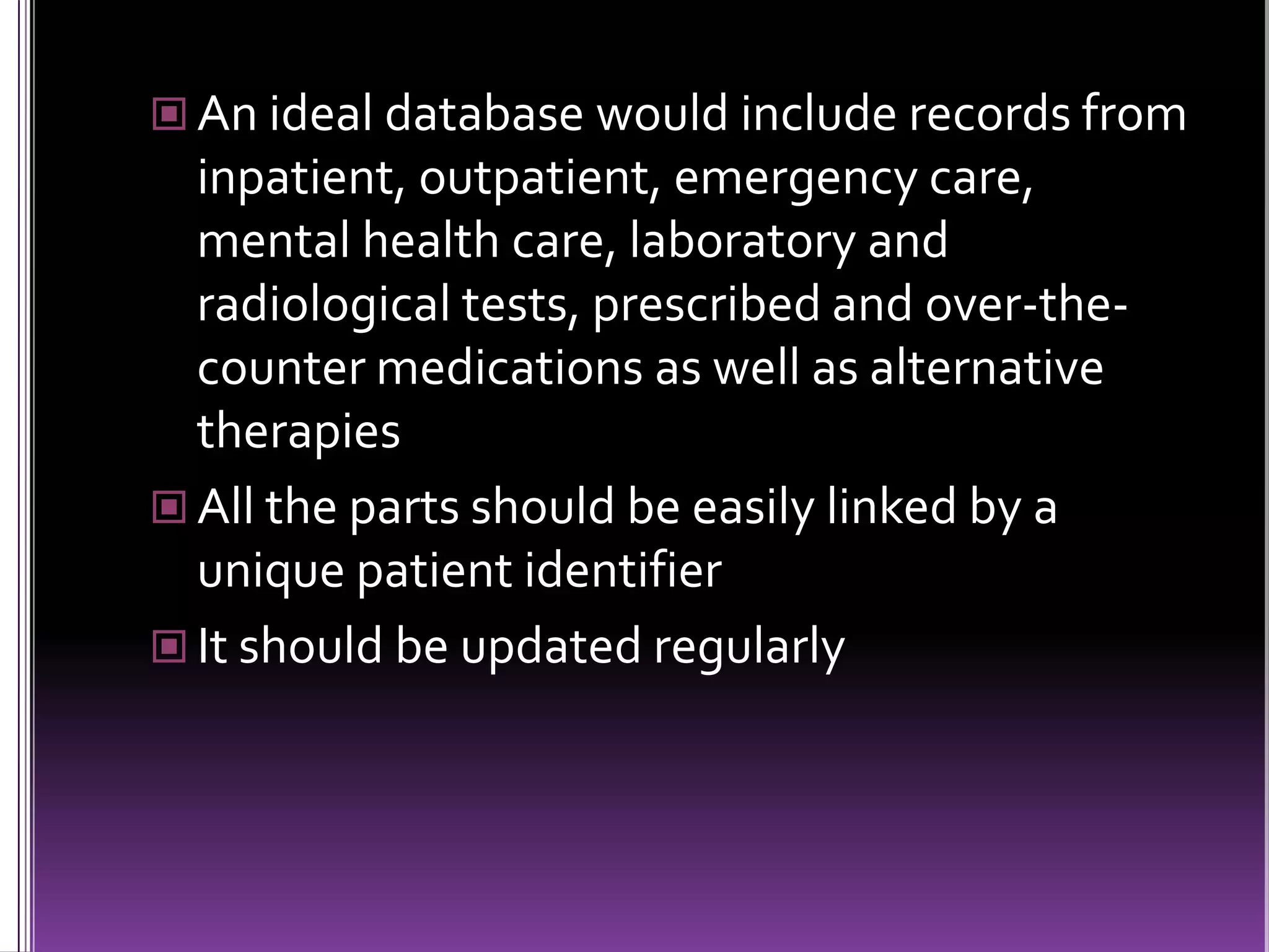  An ideal database would include records from

inpatient, outpatient, emergency care,
mental health care, laboratory and
radiological tests, prescribed and over-thecounter medications as well as alternative
therapies
 All the parts should be easily linked by a
unique patient identifier
 It should be updated regularly

 