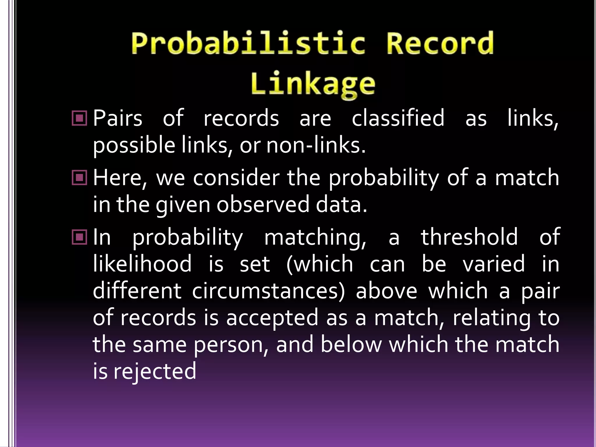  Pairs of records are classified as links,

possible links, or non-links.
 Here, we consider the probability of a match
in the given observed data.
 In probability matching, a threshold of
likelihood is set (which can be varied in
different circumstances) above which a pair
of records is accepted as a match, relating to
the same person, and below which the match
is rejected

 