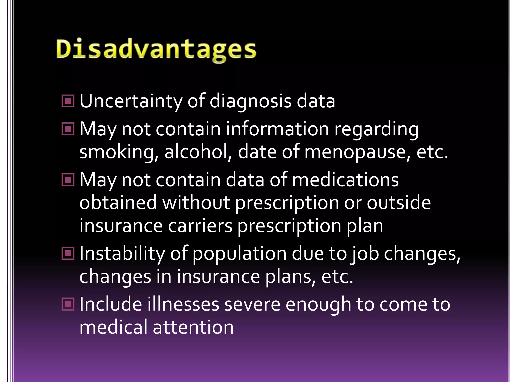 Uncertainty of diagnosis data
 May not contain information regarding

smoking, alcohol, date of menopause, etc.
 May not contain data of medications
obtained without prescription or outside
insurance carriers prescription plan
 Instability of population due to job changes,
changes in insurance plans, etc.
 Include illnesses severe enough to come to
medical attention

 