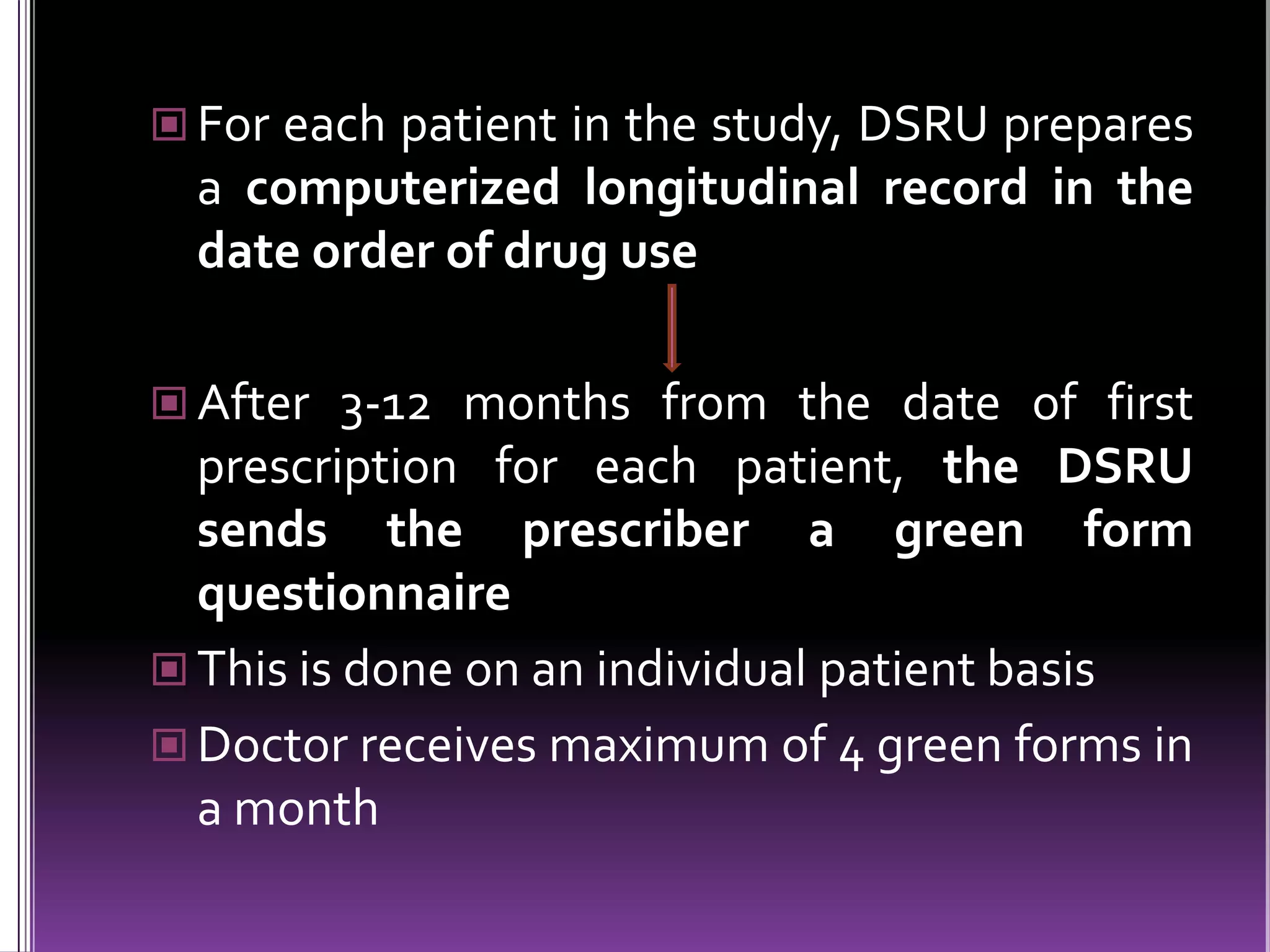  For each patient in the study, DSRU prepares

a computerized longitudinal record in the
date order of drug use
 After 3-12 months from the date of first

prescription for each patient, the DSRU
sends the prescriber a green form
questionnaire
 This is done on an individual patient basis
 Doctor receives maximum of 4 green forms in
a month

 
