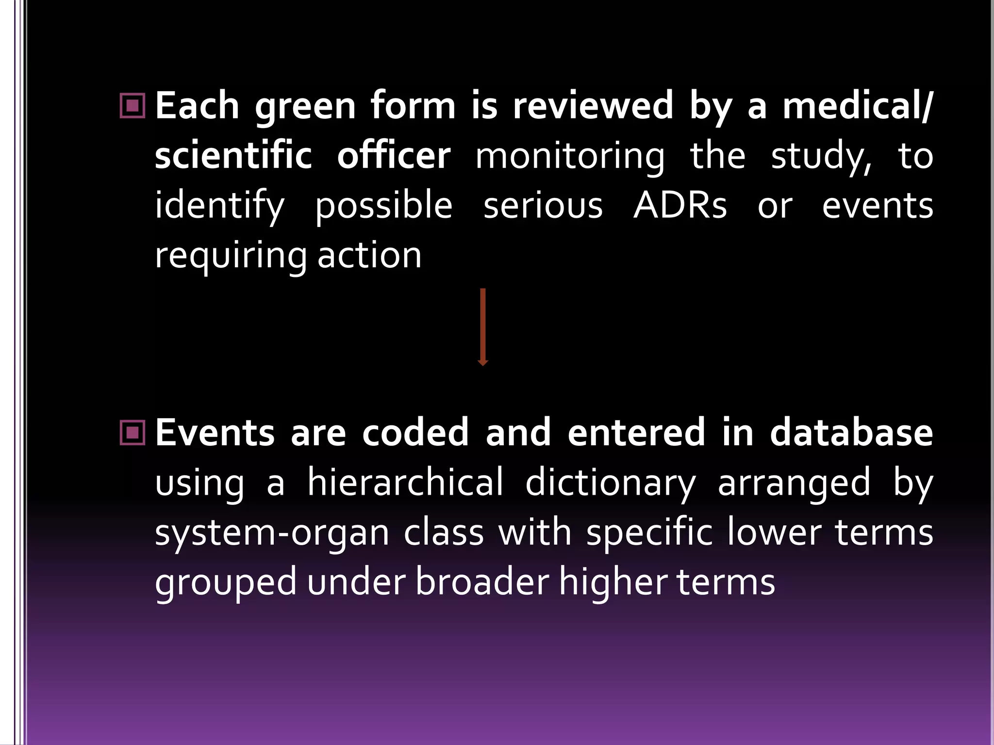  Each green form is reviewed by a medical/

scientific officer monitoring the study, to
identify possible serious ADRs or events
requiring action

 Events are coded and entered in database

using a hierarchical dictionary arranged by
system-organ class with specific lower terms
grouped under broader higher terms

 