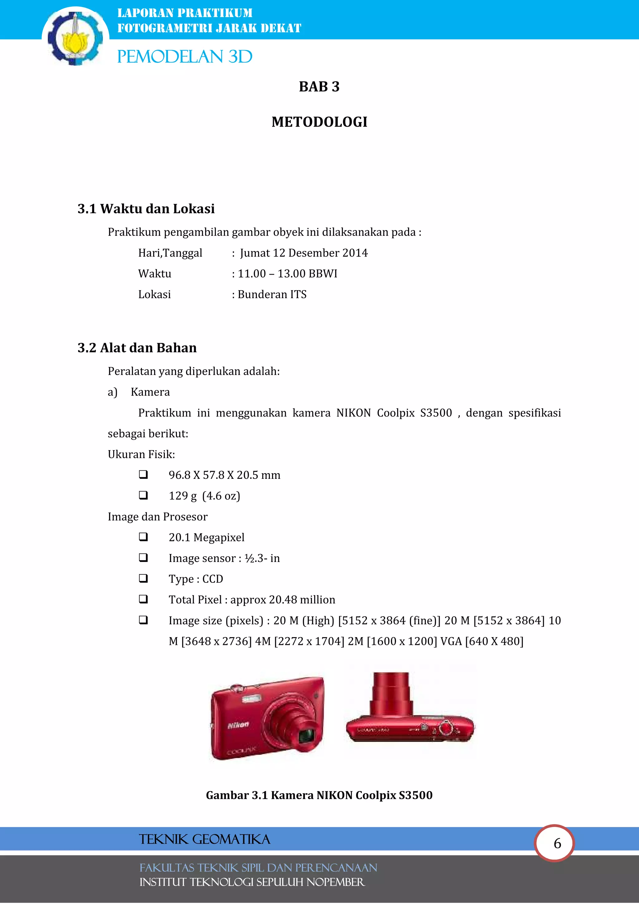 6
laporan praktikum
FOTOGRAMETRI JARAK DEKAT
pemodelan 3d
FAKULTAS TEKNIK SIPIL Dan PERENCANAAN
INSTITUT TEKNOLOGI SEPULUH NOPEMBER
Teknik Geomatika
BAB 3
METODOLOGI
3.1 Waktu dan Lokasi
Praktikum pengambilan gambar obyek ini dilaksanakan pada :
Hari,Tanggal : Jumat 12 Desember 2014
Waktu : 11.00 – 13.00 BBWI
Lokasi : Bunderan ITS
3.2 Alat dan Bahan
Peralatan yang diperlukan adalah:
a) Kamera
Praktikum ini menggunakan kamera NIKON Coolpix S3500 , dengan spesifikasi
sebagai berikut:
Ukuran Fisik:
 96.8 X 57.8 X 20.5 mm
 129 g (4.6 oz)
Image dan Prosesor
 20.1 Megapixel
 Image sensor : ½.3- in
 Type : CCD
 Total Pixel : approx 20.48 million
 Image size (pixels) : 20 M (High) [5152 x 3864 (fine)] 20 M [5152 x 3864] 10
M [3648 x 2736] 4M [2272 x 1704] 2M [1600 x 1200] VGA [640 X 480]
Gambar 3.1 Kamera NIKON Coolpix S3500
 