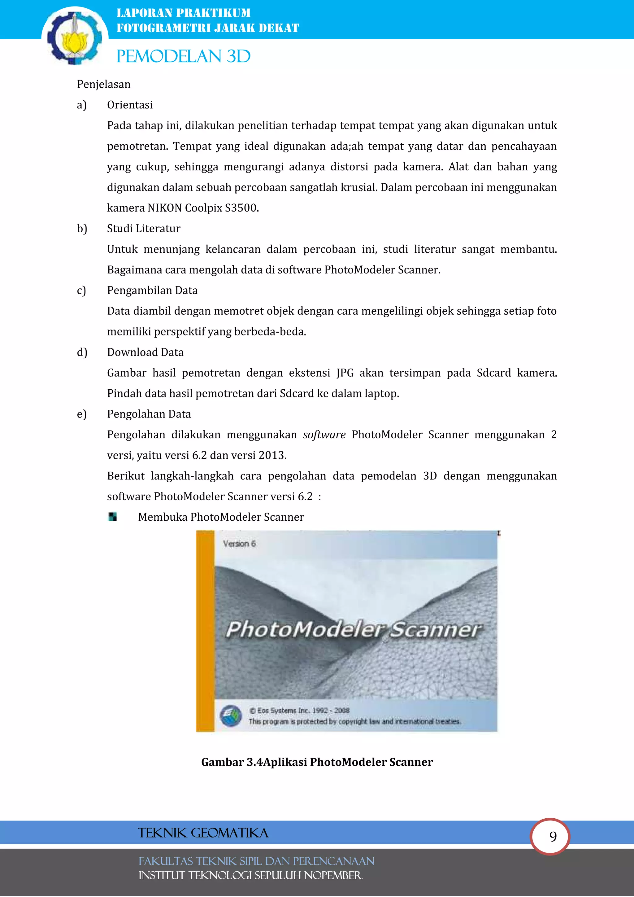 9
laporan praktikum
FOTOGRAMETRI JARAK DEKAT
pemodelan 3d
FAKULTAS TEKNIK SIPIL Dan PERENCANAAN
INSTITUT TEKNOLOGI SEPULUH NOPEMBER
Teknik Geomatika
Penjelasan
a) Orientasi
Pada tahap ini, dilakukan penelitian terhadap tempat tempat yang akan digunakan untuk
pemotretan. Tempat yang ideal digunakan ada;ah tempat yang datar dan pencahayaan
yang cukup, sehingga mengurangi adanya distorsi pada kamera. Alat dan bahan yang
digunakan dalam sebuah percobaan sangatlah krusial. Dalam percobaan ini menggunakan
kamera NIKON Coolpix S3500.
b) Studi Literatur
Untuk menunjang kelancaran dalam percobaan ini, studi literatur sangat membantu.
Bagaimana cara mengolah data di software PhotoModeler Scanner.
c) Pengambilan Data
Data diambil dengan memotret objek dengan cara mengelilingi objek sehingga setiap foto
memiliki perspektif yang berbeda-beda.
d) Download Data
Gambar hasil pemotretan dengan ekstensi JPG akan tersimpan pada Sdcard kamera.
Pindah data hasil pemotretan dari Sdcard ke dalam laptop.
e) Pengolahan Data
Pengolahan dilakukan menggunakan software PhotoModeler Scanner menggunakan 2
versi, yaitu versi 6.2 dan versi 2013.
Berikut langkah-langkah cara pengolahan data pemodelan 3D dengan menggunakan
software PhotoModeler Scanner versi 6.2 :
Membuka PhotoModeler Scanner
Gambar 3.4Aplikasi PhotoModeler Scanner
 