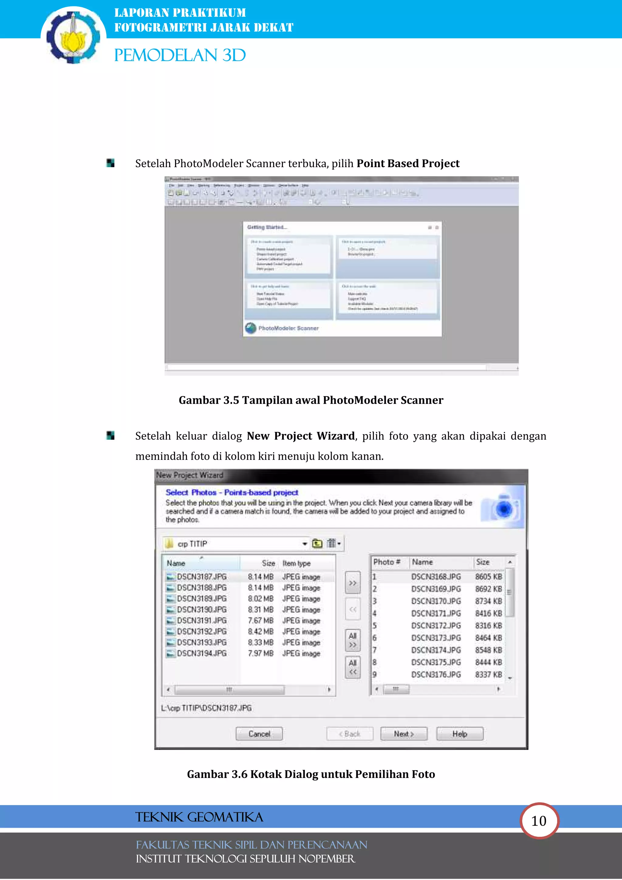 10
laporan praktikum
FOTOGRAMETRI JARAK DEKAT
pemodelan 3d
FAKULTAS TEKNIK SIPIL Dan PERENCANAAN
INSTITUT TEKNOLOGI SEPULUH NOPEMBER
Teknik Geomatika
Setelah PhotoModeler Scanner terbuka, pilih Point Based Project
Gambar 3.5 Tampilan awal PhotoModeler Scanner
Setelah keluar dialog New Project Wizard, pilih foto yang akan dipakai dengan
memindah foto di kolom kiri menuju kolom kanan.
Gambar 3.6 Kotak Dialog untuk Pemilihan Foto
 