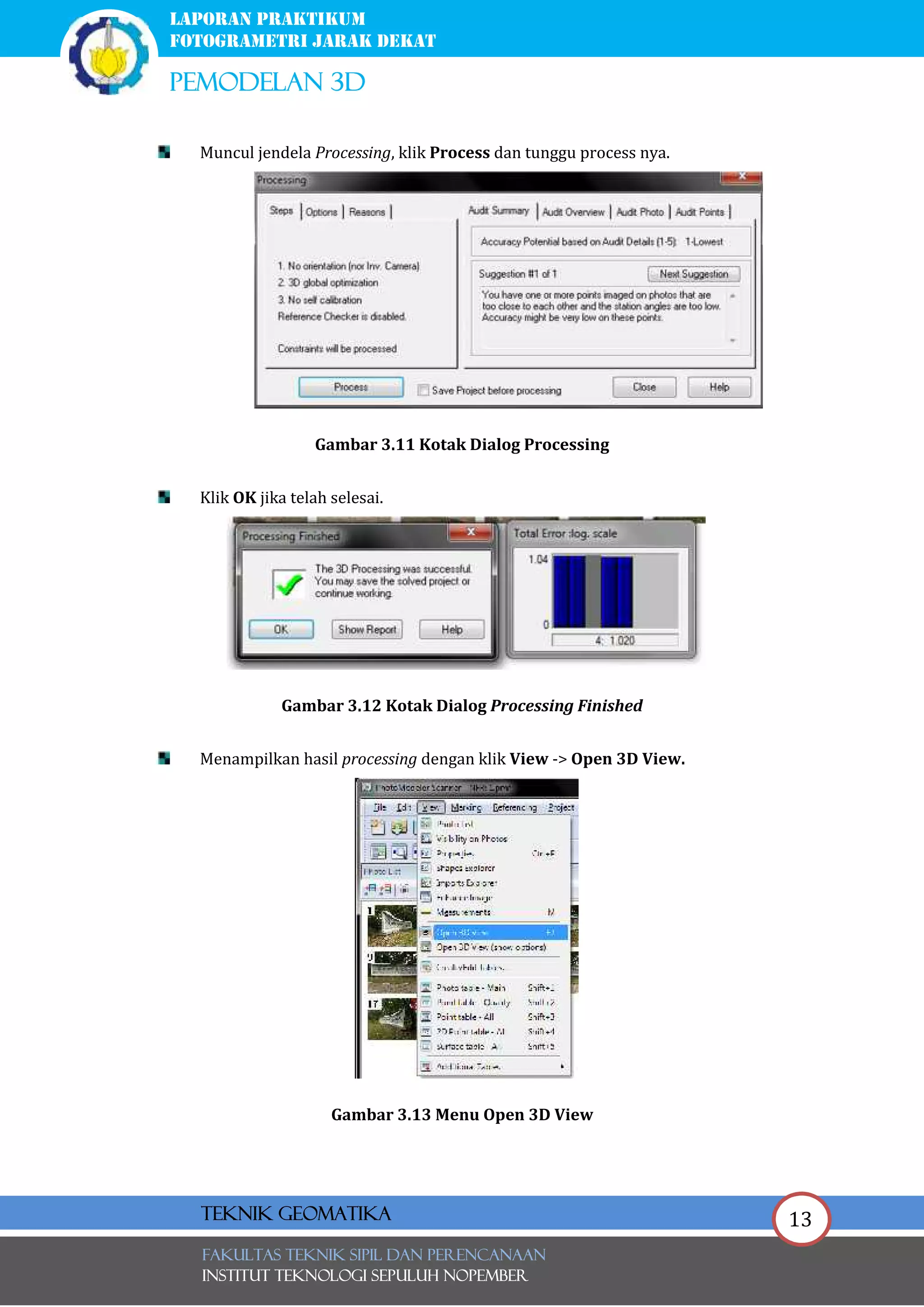 13
laporan praktikum
FOTOGRAMETRI JARAK DEKAT
pemodelan 3d
FAKULTAS TEKNIK SIPIL Dan PERENCANAAN
INSTITUT TEKNOLOGI SEPULUH NOPEMBER
Teknik Geomatika
Muncul jendela Processing, klik Process dan tunggu process nya.
Gambar 3.11 Kotak Dialog Processing
Klik OK jika telah selesai.
Gambar 3.12 Kotak Dialog Processing Finished
Menampilkan hasil processing dengan klik View -> Open 3D View.
Gambar 3.13 Menu Open 3D View
 