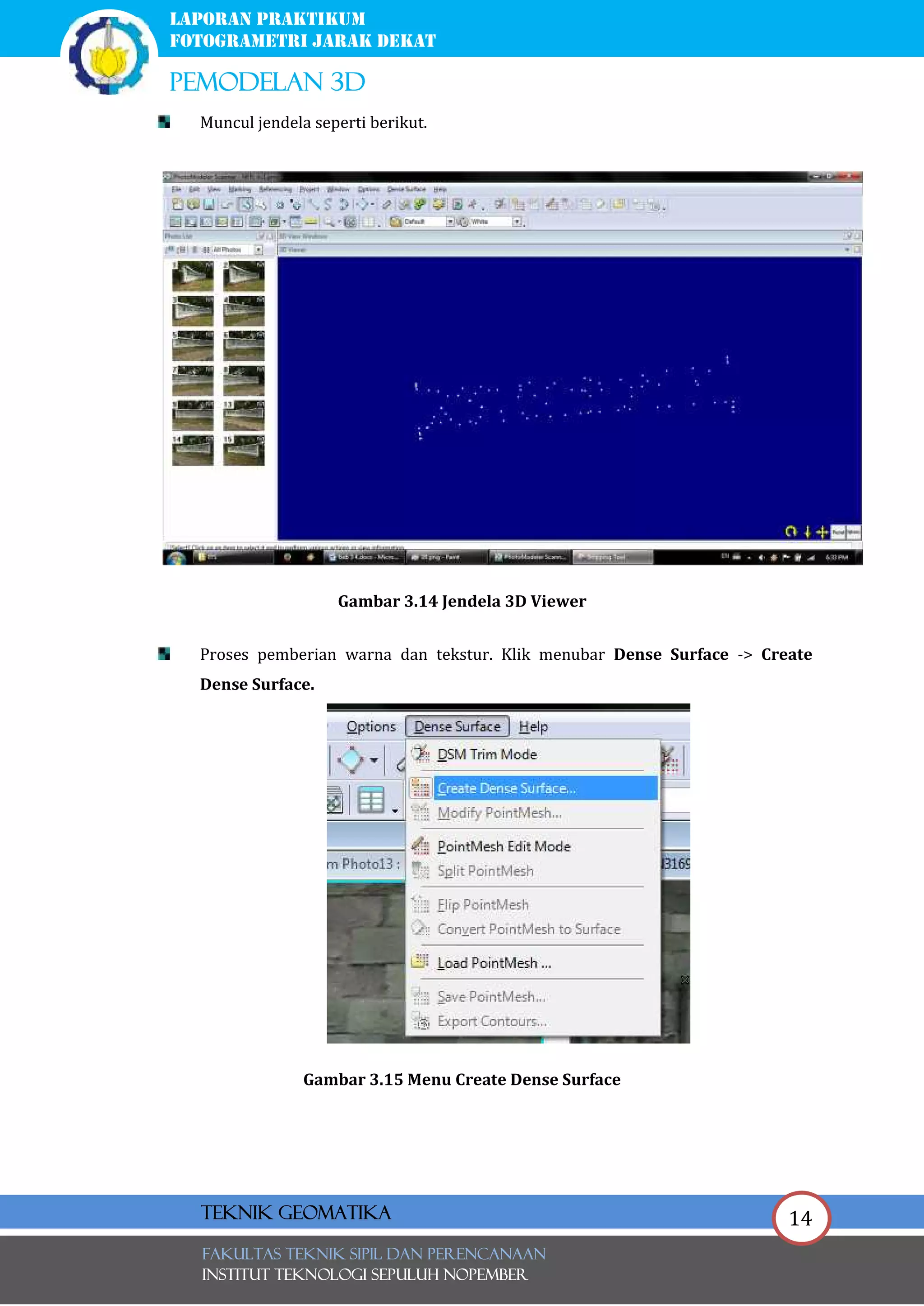 14
laporan praktikum
FOTOGRAMETRI JARAK DEKAT
pemodelan 3d
FAKULTAS TEKNIK SIPIL Dan PERENCANAAN
INSTITUT TEKNOLOGI SEPULUH NOPEMBER
Teknik Geomatika
Muncul jendela seperti berikut.
Gambar 3.14 Jendela 3D Viewer
Proses pemberian warna dan tekstur. Klik menubar Dense Surface -> Create
Dense Surface.
Gambar 3.15 Menu Create Dense Surface
 