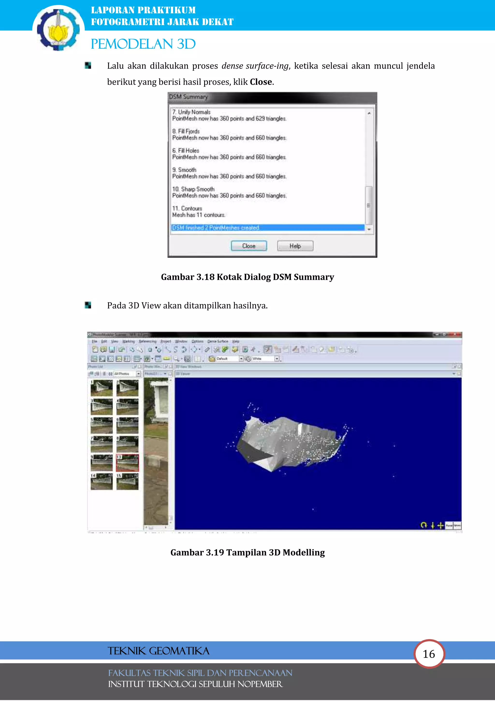 16
laporan praktikum
FOTOGRAMETRI JARAK DEKAT
pemodelan 3d
FAKULTAS TEKNIK SIPIL Dan PERENCANAAN
INSTITUT TEKNOLOGI SEPULUH NOPEMBER
Teknik Geomatika
Lalu akan dilakukan proses dense surface-ing, ketika selesai akan muncul jendela
berikut yang berisi hasil proses, klik Close.
Gambar 3.18 Kotak Dialog DSM Summary
Pada 3D View akan ditampilkan hasilnya.
Gambar 3.19 Tampilan 3D Modelling
 
