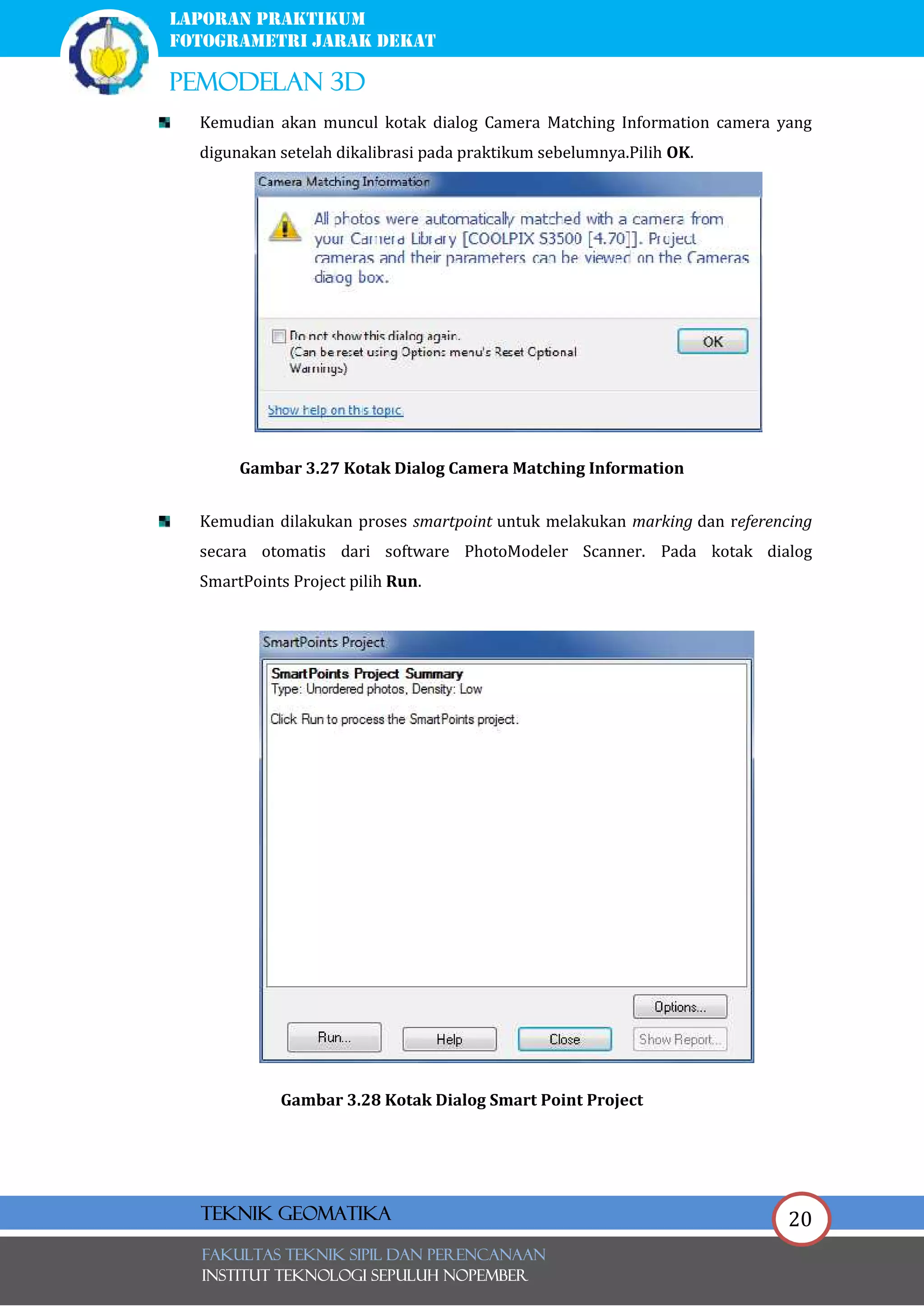 20
laporan praktikum
FOTOGRAMETRI JARAK DEKAT
pemodelan 3d
FAKULTAS TEKNIK SIPIL Dan PERENCANAAN
INSTITUT TEKNOLOGI SEPULUH NOPEMBER
Teknik Geomatika
Kemudian akan muncul kotak dialog Camera Matching Information camera yang
digunakan setelah dikalibrasi pada praktikum sebelumnya.Pilih OK.
Gambar 3.27 Kotak Dialog Camera Matching Information
Kemudian dilakukan proses smartpoint untuk melakukan marking dan referencing
secara otomatis dari software PhotoModeler Scanner. Pada kotak dialog
SmartPoints Project pilih Run.
Gambar 3.28 Kotak Dialog Smart Point Project
 