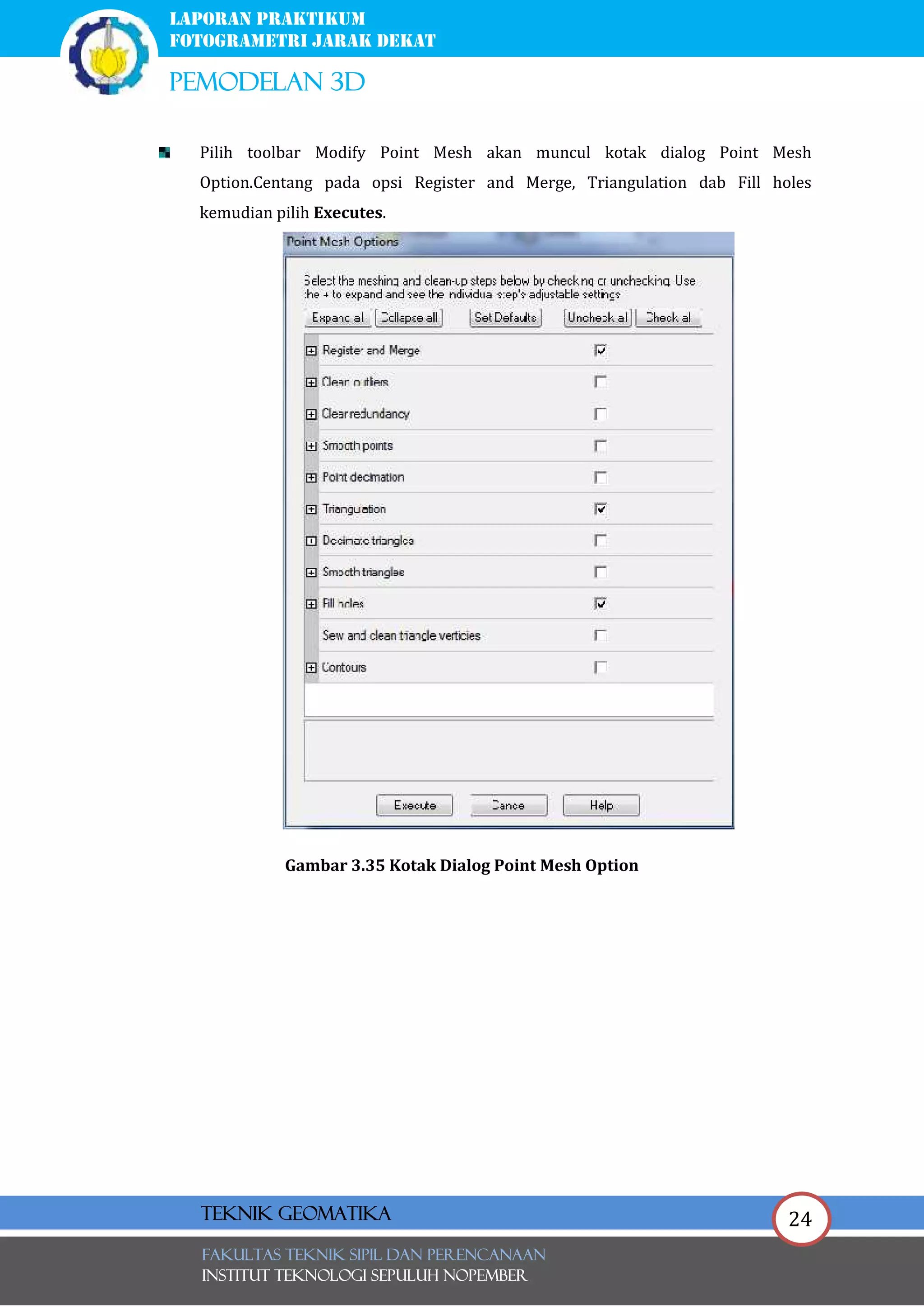 24
laporan praktikum
FOTOGRAMETRI JARAK DEKAT
pemodelan 3d
FAKULTAS TEKNIK SIPIL Dan PERENCANAAN
INSTITUT TEKNOLOGI SEPULUH NOPEMBER
Teknik Geomatika
Pilih toolbar Modify Point Mesh akan muncul kotak dialog Point Mesh
Option.Centang pada opsi Register and Merge, Triangulation dab Fill holes
kemudian pilih Executes.
Gambar 3.35 Kotak Dialog Point Mesh Option
 