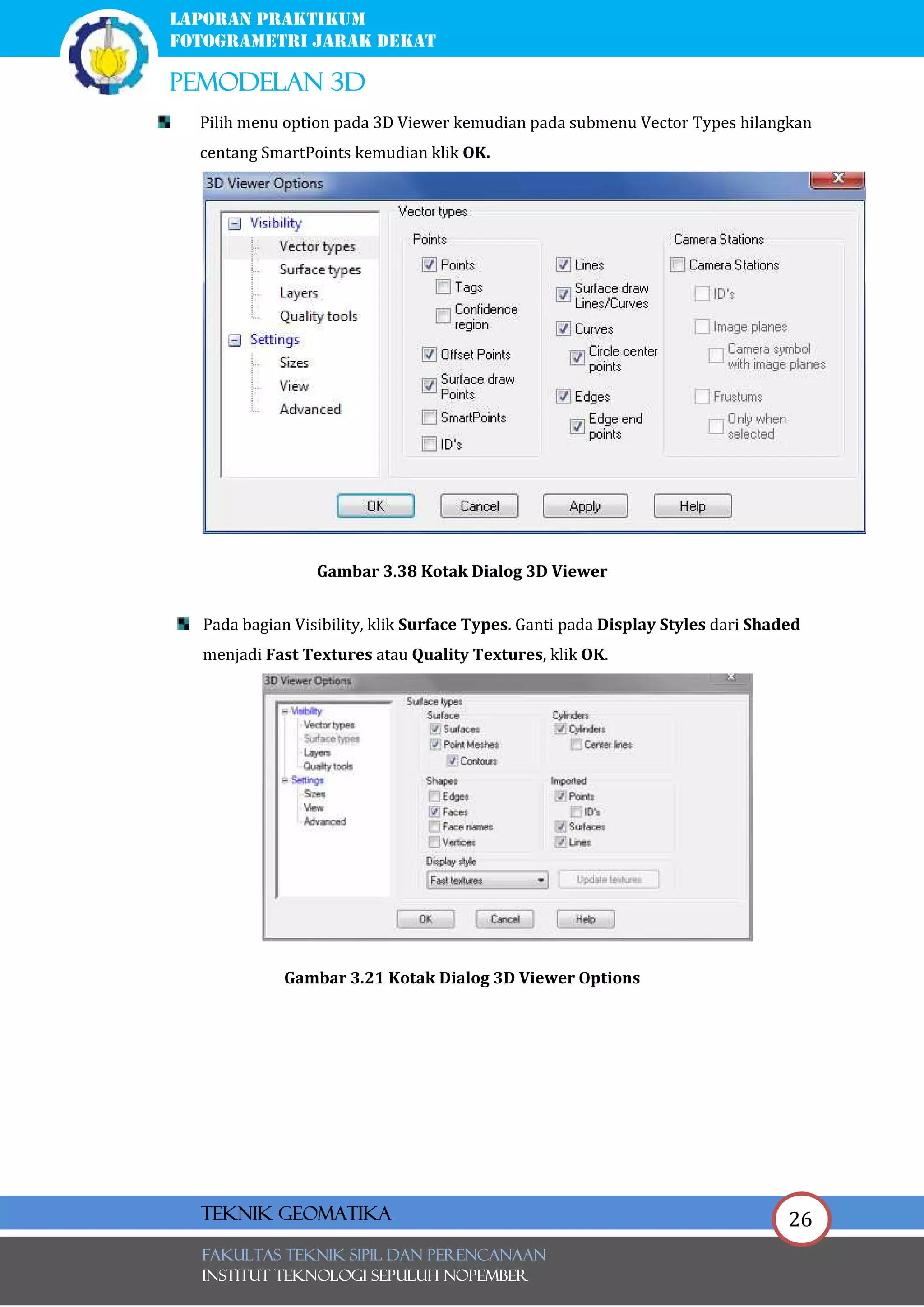 26
laporan praktikum
FOTOGRAMETRI JARAK DEKAT
pemodelan 3d
FAKULTAS TEKNIK SIPIL Dan PERENCANAAN
INSTITUT TEKNOLOGI SEPULUH NOPEMBER
Teknik Geomatika
Pilih menu option pada 3D Viewer kemudian pada submenu Vector Types hilangkan
centang SmartPoints kemudian klik OK.
Gambar 3.38 Kotak Dialog 3D Viewer
Pada bagian Visibility, klik Surface Types. Ganti pada Display Styles dari Shaded
menjadi Fast Textures atau Quality Textures, klik OK.
Gambar 3.21 Kotak Dialog 3D Viewer Options
 