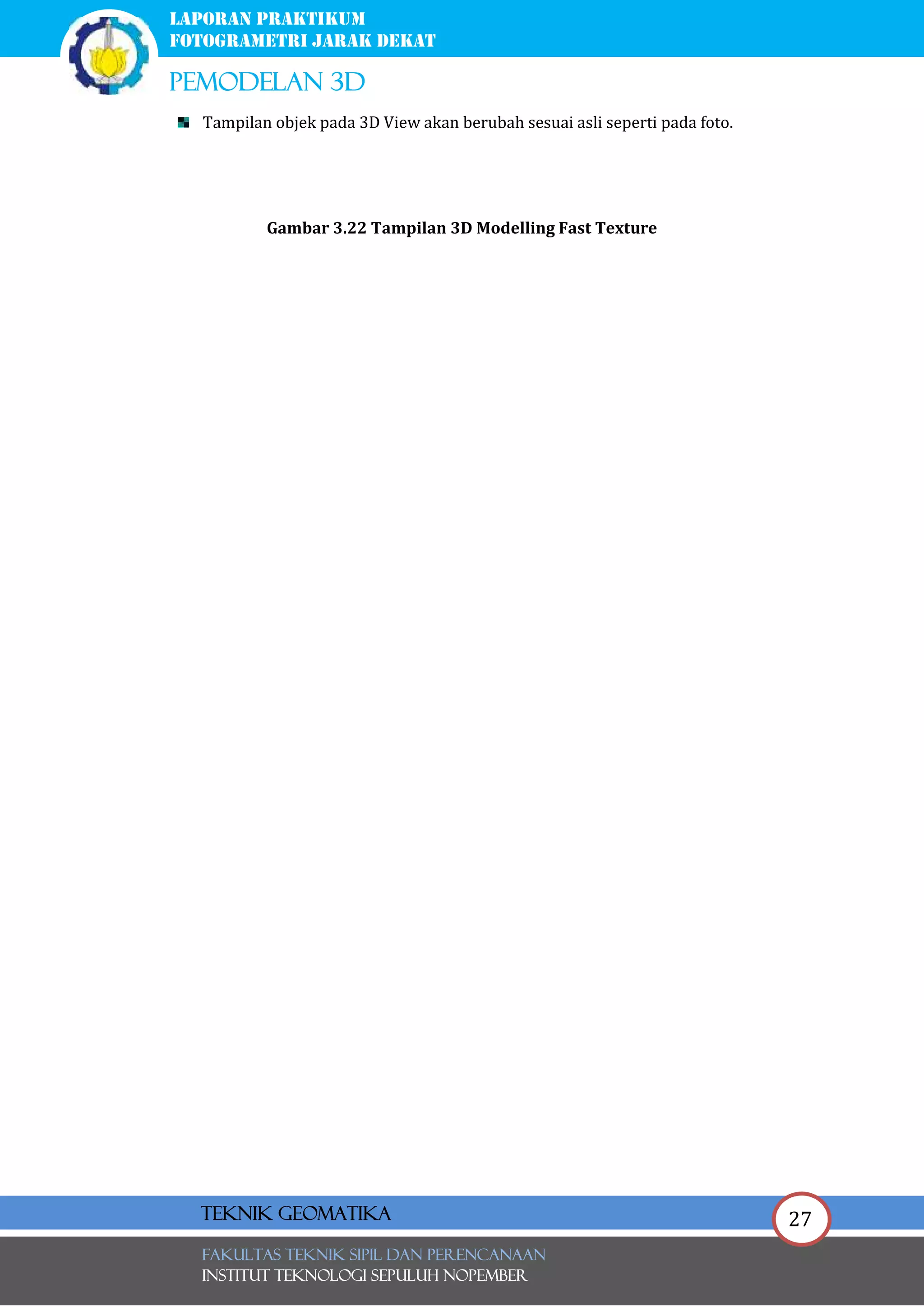 27
laporan praktikum
FOTOGRAMETRI JARAK DEKAT
pemodelan 3d
FAKULTAS TEKNIK SIPIL Dan PERENCANAAN
INSTITUT TEKNOLOGI SEPULUH NOPEMBER
Teknik Geomatika
Tampilan objek pada 3D View akan berubah sesuai asli seperti pada foto.
Gambar 3.22 Tampilan 3D Modelling Fast Texture
 