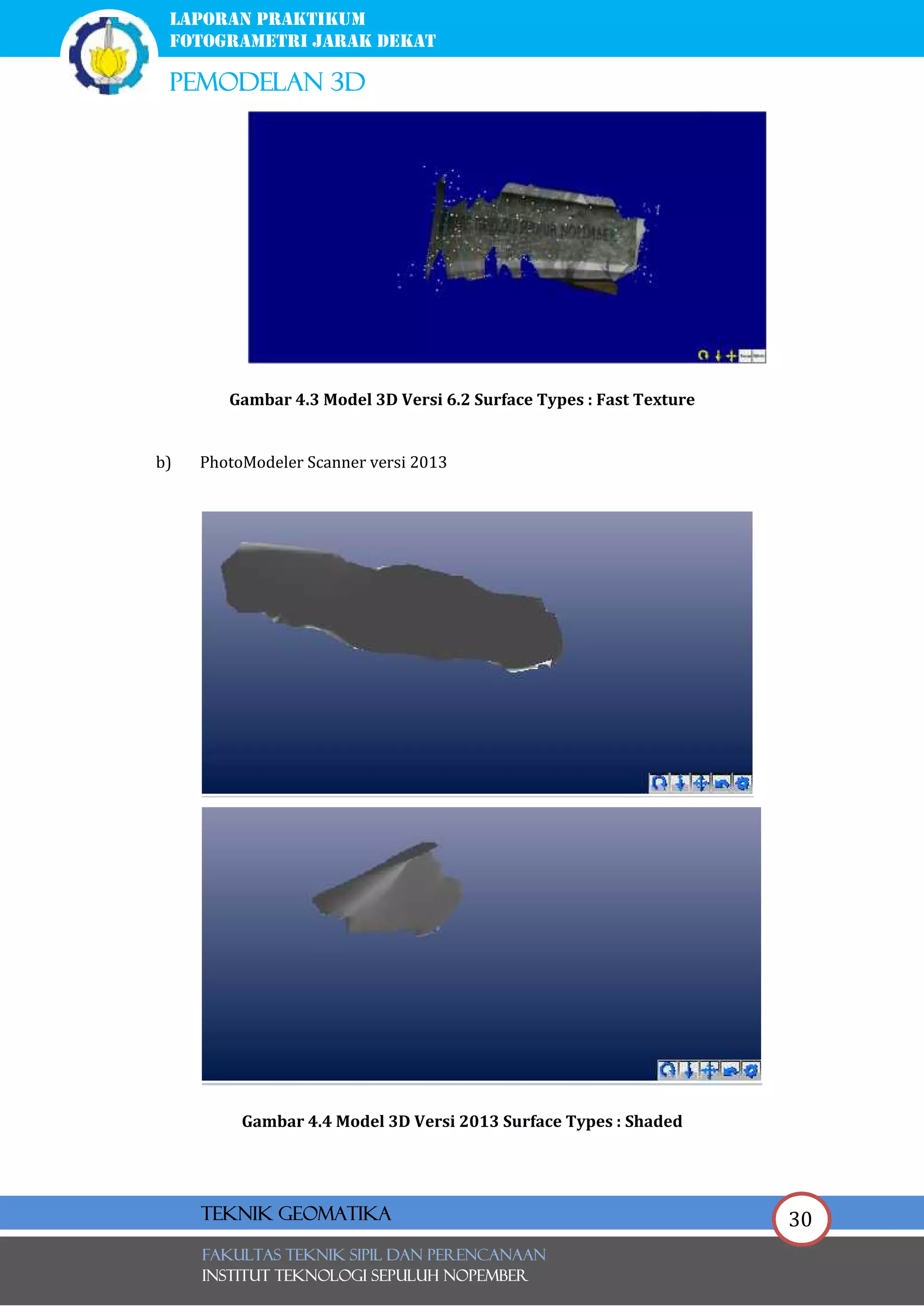 30
laporan praktikum
FOTOGRAMETRI JARAK DEKAT
pemodelan 3d
FAKULTAS TEKNIK SIPIL Dan PERENCANAAN
INSTITUT TEKNOLOGI SEPULUH NOPEMBER
Teknik Geomatika
Gambar 4.3 Model 3D Versi 6.2 Surface Types : Fast Texture
b) PhotoModeler Scanner versi 2013
Gambar 4.4 Model 3D Versi 2013 Surface Types : Shaded
 