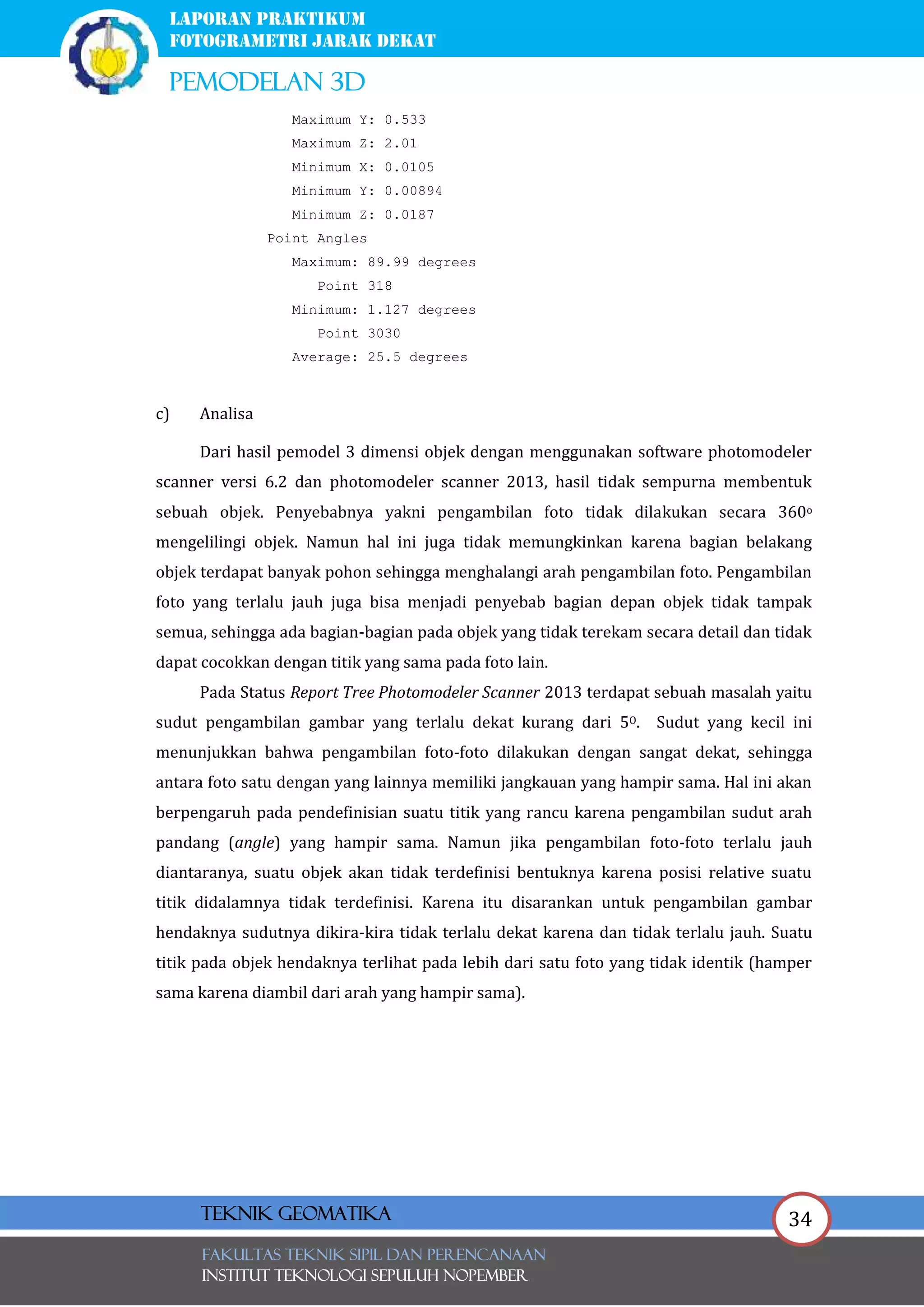 34
laporan praktikum
FOTOGRAMETRI JARAK DEKAT
pemodelan 3d
FAKULTAS TEKNIK SIPIL Dan PERENCANAAN
INSTITUT TEKNOLOGI SEPULUH NOPEMBER
Teknik Geomatika
Maximum Y: 0.533
Maximum Z: 2.01
Minimum X: 0.0105
Minimum Y: 0.00894
Minimum Z: 0.0187
Point Angles
Maximum: 89.99 degrees
Point 318
Minimum: 1.127 degrees
Point 3030
Average: 25.5 degrees
c) Analisa
Dari hasil pemodel 3 dimensi objek dengan menggunakan software photomodeler
scanner versi 6.2 dan photomodeler scanner 2013, hasil tidak sempurna membentuk
sebuah objek. Penyebabnya yakni pengambilan foto tidak dilakukan secara 360o
mengelilingi objek. Namun hal ini juga tidak memungkinkan karena bagian belakang
objek terdapat banyak pohon sehingga menghalangi arah pengambilan foto. Pengambilan
foto yang terlalu jauh juga bisa menjadi penyebab bagian depan objek tidak tampak
semua, sehingga ada bagian-bagian pada objek yang tidak terekam secara detail dan tidak
dapat cocokkan dengan titik yang sama pada foto lain.
Pada Status Report Tree Photomodeler Scanner 2013 terdapat sebuah masalah yaitu
sudut pengambilan gambar yang terlalu dekat kurang dari 5O. Sudut yang kecil ini
menunjukkan bahwa pengambilan foto-foto dilakukan dengan sangat dekat, sehingga
antara foto satu dengan yang lainnya memiliki jangkauan yang hampir sama. Hal ini akan
berpengaruh pada pendefinisian suatu titik yang rancu karena pengambilan sudut arah
pandang (angle) yang hampir sama. Namun jika pengambilan foto-foto terlalu jauh
diantaranya, suatu objek akan tidak terdefinisi bentuknya karena posisi relative suatu
titik didalamnya tidak terdefinisi. Karena itu disarankan untuk pengambilan gambar
hendaknya sudutnya dikira-kira tidak terlalu dekat karena dan tidak terlalu jauh. Suatu
titik pada objek hendaknya terlihat pada lebih dari satu foto yang tidak identik (hamper
sama karena diambil dari arah yang hampir sama).
 