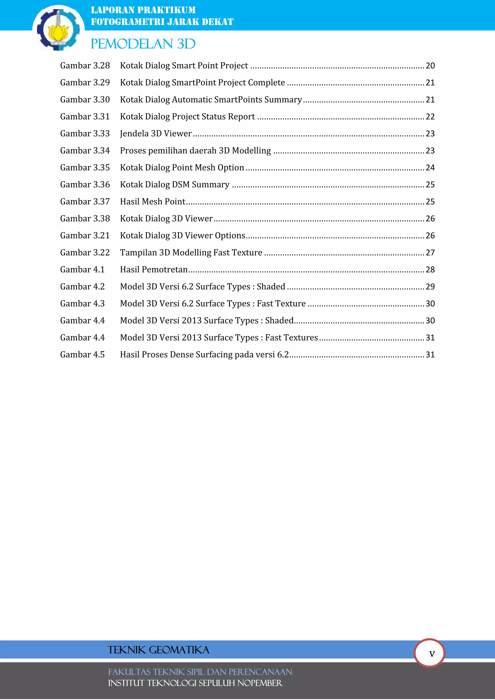 v
laporan praktikum
FOTOGRAMETRI JARAK DEKAT
pemodelan 3d
FAKULTAS TEKNIK SIPIL Dan PERENCANAAN
INSTITUT TEKNOLOGI SEPULUH NOPEMBER
Teknik Geomatika
Gambar 3.28 Kotak Dialog Smart Point Project ............................................................................20
Gambar 3.29 Kotak Dialog SmartPoint Project Complete ............................................................21
Gambar 3.30 Kotak Dialog Automatic SmartPoints Summary.....................................................21
Gambar 3.31 Kotak Dialog Project Status Report .........................................................................22
Gambar 3.33 Jendela 3D Viewer.....................................................................................................23
Gambar 3.34 Proses pemilihan daerah 3D Modelling ..................................................................23
Gambar 3.35 Kotak Dialog Point Mesh Option..............................................................................24
Gambar 3.36 Kotak Dialog DSM Summary ....................................................................................25
Gambar 3.37 Hasil Mesh Point........................................................................................................25
Gambar 3.38 Kotak Dialog 3D Viewer............................................................................................26
Gambar 3.21 Kotak Dialog 3D Viewer Options..............................................................................26
Gambar 3.22 Tampilan 3D Modelling Fast Texture ......................................................................27
Gambar 4.1 Hasil Pemotretan.......................................................................................................28
Gambar 4.2 Model 3D Versi 6.2 Surface Types : Shaded ............................................................29
Gambar 4.3 Model 3D Versi 6.2 Surface Types : Fast Texture ...................................................30
Gambar 4.4 Model 3D Versi 2013 Surface Types : Shaded.........................................................30
Gambar 4.4 Model 3D Versi 2013 Surface Types : Fast Textures..............................................31
Gambar 4.5 Hasil Proses Dense Surfacing pada versi 6.2...........................................................31
 