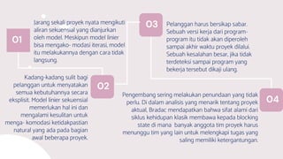 Jarang sekali proyek nyata mengikuti
aliran sekuensial yang dianjurkan
oleh model. Meskipun model linier
bisa mengako- modasi iterasi, model
itu melakukannya dengan cara tidak
langsung.
01
Pelanggan harus bersikap sabar.
Sebuah versi kerja dari program-
program itu tidak akan diperoleh
sampai akhir waktu proyek dilalui.
Sebuah kesalahan besar, jika tidak
terdeteksi sampai program yang
bekerja tersebut dikaji ulang.
Kadang-kadang sulit bagi
pelanggan untuk menyatakan
semua kebutuhannya secara
eksplisit. Model linier sekuensial
memerlukan hal ini dan
mengalami kesulitan untuk
menga- komodasi ketidakpastian
natural yang ada pada bagian
awal beberapa proyek.
Pengembang sering melakukan penundaan yang tidak
perlu. Di dalam analisis yang menarik tentang proyek
aktual, Bradac mendapatkan bahwa sifat alami dari
siklus kehidupan klasik membawa kepada blocking
state di mana banyak anggota tim proyek harus
menunggu tim yang lain untuk melengkapi tugas yang
saling memiliki ketergantungan.
03
02
04
 