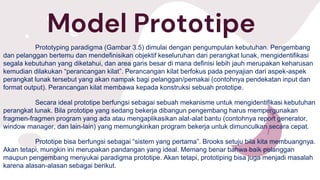 Model Prototipe
Prototyping paradigma (Gambar 3.5) dimulai dengan pengumpulan kebutuhan. Pengembang
dan pelanggan bertemu dan mendefinisikan objektif keseluruhan dari perangkat lunak, mengidentifikasi
segala kebutuhan yang diketahui, dan area garis besar di mana definisi lebih jauh merupakan keharusan
kemudian dilakukan “perancangan kilat”. Perancangan kilat berfokus pada penyajian dari aspek-aspek
perangkat lunak tersebut yang akan nampak bagi pelanggan/pemakai (contohnya pendekatan input dan
format output). Perancangan kilat membawa kepada konstruksi sebuah prototipe.
Secara ideal prototipe berfungsi sebagai sebuah mekanisme untuk mengidentifikasi kebutuhan
perangkat lunak. Bila prototipe yang sedang bekerja dibangun pengembang harus mempergunakan
fragmen-fragmen program yang ada atau mengaplikasikan alat-alat bantu (contohnya report generator,
window manager, dan lain-lain) yang memungkinkan program bekerja untuk dimunculkan secara cepat.
Prototipe bisa berfungsi sebagai “sistem yang pertama”. Brooks setuju bila kita membuangnya.
Akan tetapi, mungkin ini merupakan pandangan yang ideal. Memang benar bahwa baik pelanggan
maupun pengembang menyukai paradigma prototipe. Akan tetapi, prototiping bisa juga menjadi masalah
karena alasan-alasan sebagai berikut.
 