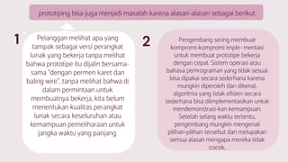 prototiping bisa juga menjadi masalah karena alasan-alasan sebagai berikut.
Pelanggan melihat apa yang
tampak sebagai versi perangkat
lunak yang bekerja tanpa melihat
bahwa prototipe itu dijalin bersama-
sama “dengan permen karet dan
baling wire”, tanpa melihat bahwa di
dalam permintaan untuk
membuatnya bekerja, kita belum
menentukan kualitas perangkat
lunak secara keseluruhan atau
kemampuan pemeliharaan untuk
jangka waktu yang panjang.
Pengembang sering membuat
kompromi-kompromi imple- mentasi
untuk membuat prototipe bekerja
dengan cepat. Sistem operasi atau
bahasa pemrograman yang tidak sesuai
bisa dipakai secara sederhana karena
mungkin diperoleh dan dikenal,
algoritma yang tidak efisien secara
sederhana bisa diimplementasikan untuk
mendemonstrasi-kan kemampuan.
Setelah selang waktu tertentu,
pengembang mungkin mengenali
pilihan-pilihan tersebut dan melupakan
semua alasan mengapa mereka tidak
cocok.
21
 