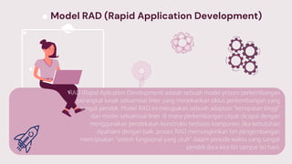 RAD (Rapid Aplication Development) adalah sebuah model proses perkembangan
perangkat lunak sekuensial linier yang menekankan siklus perkembangan yang
sangat pendek. Model RAD ini merupakan sebuah adaptasi “kecepatan tinggi”
dari model sekuensial linier di mana perkembangan cepat dicapai dengan
menggunakan pendekatan konstruksi berbasis komponen. Jika kebutuhan
dipahami dengan baik, proses RAD memungkinkan tim pengembangan
menciptakan “sistem fungsional yang utuh” dalam periode waktu yang sangat
pendek (kira-kira 60 sampai 90 hari).
Model RAD (Rapid Application Development)
 