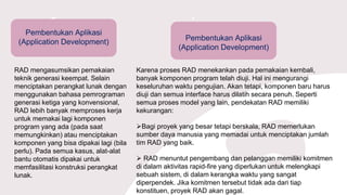 Pembentukan Aplikasi
(Application Development)
RAD mengasumsikan pemakaian
teknik generasi keempat. Selain
menciptakan perangkat lunak dengan
menggunakan bahasa pemrograman
generasi ketiga yang konvensional,
RAD lebih banyak memproses kerja
untuk memakai lagi komponen
program yang ada (pada saat
memungkinkan) atau menciptakan
komponen yang bisa dipakai lagi (bila
perlu). Pada semua kasus, alat-alat
bantu otomatis dipakai untuk
memfasilitasi konstruksi perangkat
lunak.
Pembentukan Aplikasi
(Application Development)
Karena proses RAD menekankan pada pemakaian kembali,
banyak komponen program telah diuji. Hal ini mengurangi
keseluruhan waktu pengujian. Akan tetapi, komponen baru harus
diuji dan semua interface harus dilatih secara penuh. Seperti
semua proses model yang lain, pendekatan RAD memiliki
kekurangan:
Bagi proyek yang besar tetapi berskala, RAD memerlukan
sumber daya manusia yang memadai untuk menciptakan jumlah
tim RAD yang baik.
 RAD menuntut pengembang dan pelanggan memiliki komitmen
di dalam aktivitas rapid-fire yang diperlukan untuk melengkapi
sebuah sistem, di dalam kerangka waktu yang sangat
diperpendek. Jika komitmen tersebut tidak ada dari tiap
konstituen, proyek RAD akan gagal.
 