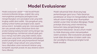 Model Evolusioner
Model evolusioner adalah model iteratif.Model
evolusionerditandai dengan tingkah laku yang
memungkinkan perekayasa perangkat lunak
mengembangkan versi perangkat lunak yang lebih
lengkap sedikit demi sedikit. Ada pengakuan yang
sedang tumbuh bahwa perangkat lunak, seperti
semua sistem kompleks yang lain, mencukupi lebih
dari satu periode waktu. Kebutuhan bisnis dan
produk kadang-kadang berubah seiring dengan laju
perkembangannya, membentuk sebuah jejak garis
lurus menuju hasil akhir yang tidak realistis, batas
waktu pasar yang ketat menyebabkan pelengkapan
produk perangkat lunak yang komprehensif menjadi
tidak mungkin, tetapi sebuah versi yang terbatas
harus dikenalkan untuk memenuhi tekanan yang
kompetitif, sejumlah produk inti atau ekstensi sistem
harus dibatasi.
Model sekuensial linier dirancang bagi
perkembangan garis lurus. Pada dasarnya
pendekatan air terjun ini mengandalkan bahwa
sebuah sistem lengkap akan disampaikan
setelah urutan linier tersebut dilengkapi. Model
prototipe dirancang untuk mendorong
konsumen (atau pengembang) agar
memahami kebutuhan. Secara umum model
itu tidak dirancang untuk menyampaikan
sistem produksi. Sifat evolusioner perangkat
lunak tidak dimasukkan di dalam salah satu
dari paradigma rekayasa perangkat lunak
klasik tersebut.
 