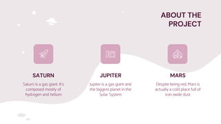 ABOUT THE
PROJECT
SATURN
Saturn is a gas giant. It’s
composed mostly of
hydrogen and helium
JUPITER
Jupiter is a gas giant and
the biggest planet in the
Solar System
MARS
Despite being red, Mars is
actually a cold place full of
iron oxide dust
 