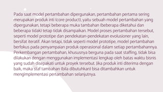 Pada saat model pertambahan dipergunakan, pertambahan pertama sering
merupakan produk inti (core product), yaitu sebuah model pertambahan yang
dipergunakan, tetapi beberapa muka tambahan (beberapa diketahui dan
beberapa tidak) tetap tidak disampaikan. Model proses pertambahan tersebut,
seperti model prototipe dan pendekatan-pendekatan evolusioner yang lain,
bersifat iteratif. Akan tetapi, tidak seperti model prototipe, model pertambahan
berfokus pada penyampaian produk operasional dalam setiap pertambahannya.
Perkembangan pertambahan, khususnya berguna pada saat staffing, tidak bisa
dilakukan dengan menggunakan implementasi lengkap oleh batas waktu bisnis
yang sudah disepakati untuk proyek tersebut. Jika produk inti diterima dengan
baik, maka staf tambahan (bila dibutuhkan) bisa ditambahkan untuk
mengimplementasi pertambahan selanjutnya.
 