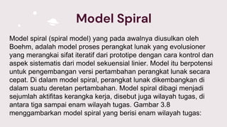 Model Spiral
Model spiral (spiral model) yang pada awalnya diusulkan oleh
Boehm, adalah model proses perangkat lunak yang evolusioner
yang merangkai sifat iteratif dari prototipe dengan cara kontrol dan
aspek sistematis dari model sekuensial linier. Model itu berpotensi
untuk pengembangan versi pertambahan perangkat lunak secara
cepat. Di dalam model spiral, perangkat lunak dikembangkan di
dalam suatu deretan pertambahan. Model spiral dibagi menjadi
sejumlah aktifitas kerangka kerja, disebut juga wilayah tugas, di
antara tiga sampai enam wilayah tugas. Gambar 3.8
menggambarkan model spiral yang berisi enam wilayah tugas:
 