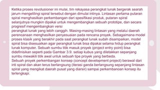 Ketika proses revolusioner ini mulai, tim rekayasa perangkat lunak bergerak searah
jarum mengelilingi spiral tersebut dengan dimulai intinya. Lintasan pertama putaran
spiral menghasilkan perkembangan dari spesifikasi produk, putaran spiral
selanjutnya mungkin dipakai untuk mengembangkan sebuah prototipe, dan secara
progresif mengembangkan versi
perangkat lunak yang lebih canggih. Masing-masing lintasan yang melalui daerah
perencanaan menghasilkan penyesuaian pada rencana proyek. Sebagaimana model
proses klasik yang berakhir pada saat perangkat lunak sudah disampaikan, model
spiral bisa disesuaikan agar perangkat lunak bisa dipakai selama hidup perangkat
lunak komputer. Sebuah sumbu titik masuk proyek (project entry point) bisa
didefinisikan seperti pada Gambar 3.9. setiap kubus yang diletakkan sepanjang
sumbu mewakili titik awal untuk sebuah tipe proyek yang berbeda.
Sebuah proyek perkembangan konsep (concept development project) berawal dari
inti spiral dan akan terus berlangsung (iterasi ganda berlangsung sepanjang lintasan
spiral yang mengikat daerah pusat yang diarsir) sampai perkembanoan konsep itu
terlengkapi.
 