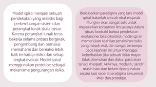 Model spiral menjadi sebuah
pendekatan yang realistis bagi
perkembangan sistem dan
perangkat lunak skala besar.
Karena perangkat lunak terus
bekerja selama proses bergerak,
pengembang dan pemakai
memahami dan bereaksi lebih
baik terhadap risiko dari setiap
tingkat evolusi. Model spiral
menggunakan prototipe sebagai
mekanisme pengurangan risiko.
Berdasarkan paradigma yang lain, model
spiral bukanlah sebuah obat mujarab.
Mungkin akan sangat sulit untuk
meyakinkan konsumen (khususnya dalam
situasi kontrak) bahwa pendekatan
evolusioner bisa dikontrol. model spiral
memerlukan keahlian penaksiran risiko
yang masuk akal, dan sangat bertumpu
pada keahlian ini untuk mencapai
keberhasilan. Jika sebuah risiko mayor
tidak ditemukan dan diatur, pasti akan
terjadi masalah. Akhirnya, model itu sendiri
masih baru dan belum dipergunakan
secara luas seperti paradigma sekuensial
linier dan prototipe.
 