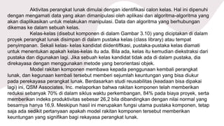 Aktivitas perangkat lunak dimulai dengan identifikasi calon kelas. Hal ini dipenuhi
dengan mengamati data yang akan dimanipulasi oleh aplikasi dan algoritma-algoritma yang
akan diaplikasikan untuk melakukan manipulasi. Data dan algoritma yang berhubungan
dikemas ke dalam sebuah kelas.
Kelas-kelas (disebut komponen di dalam Gambar 3.10) yang diciptakan di dalam
proyek perangkat lunak disimpan di dalam pustaka kelas (class library) atau tempat
penyimpanan. Sekali kelas- kelas kandidat diidentiftkasi, pustaka-pustaka kelas diamati
untuk menentukan apakah kelas-kelas itu ada. Bila ada, kelas itu kemudian diekstraksi dari
pustaka dan digunakan lagi. Jika sebuah kelas kandidat tidak ada di dalam pustaka, dia
direkayasa dengan menggunakan metode yang berorientasi objek.
Model rakitan komponen membawa kepada penggunaan kembali perangkat
lunak, dan kegunaan kembali tersebut memberi sejumlah keuntungan yang bisa diukur
pada perekayasa perangkat lunak. Berdasarkan studi reusabilitas (keadaan bisa dipakai
lagi) ini, QSM Associates, Inc. melaporkan bahwa rakitan komponen telah memberikan
reduksi sebanyak 70% di dalam siklus waktu perkembangan, 84% pada biaya proyek, serta
memberikan indeks produktivitas sebesar 26,2 bila dibandingkan dengan nilai normal yang
besarnya hanya 16,9. Meskipun hasil ini merupakan fungsi utama pustaka komponen, tetap
saja ada sedikit pertanyaan apakah model rakitan komponen tersebut memberikan
keuntungan yang signifikan bagi rekayasa perangkat lunak.
 