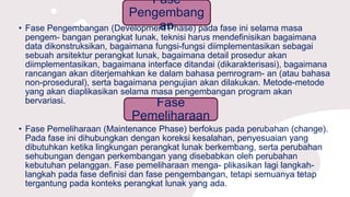 Fase
Pengembang
an• Fase Pengembangan (Development Phase) pada fase ini selama masa
pengem- bangan perangkat lunak, teknisi harus mendefinisikan bagaimana
data dikonstruksikan, bagaimana fungsi-fungsi diimplementasikan sebagai
sebuah arsitektur perangkat lunak, bagaimana detail prosedur akan
diimplementasikan, bagaimana interface ditandai (dikarakterisasi), bagaimana
rancangan akan diterjemahkan ke dalam bahasa pemrogram- an (atau bahasa
non-prosedural), serta bagaimana pengujian akan dilakukan. Metode-metode
yang akan diaplikasikan selama masa pengembangan program akan
bervariasi. Fase
Pemeliharaan
• Fase Pemeliharaan (Maintenance Phase) berfokus pada perubahan (change).
Pada fase ini dihubungkan dengan koreksi kesalahan, penyesuaian yang
dibutuhkan ketika lingkungan perangkat lunak berkembang, serta perubahan
sehubungan dengan perkembangan yang disebabkan oleh perubahan
kebutuhan pelanggan. Fase pemeliharaan menga- plikasikan lagi langkah-
langkah pada fase definisi dan fase pengembangan, tetapi semuanya tetap
tergantung pada konteks perangkat lunak yang ada.
 