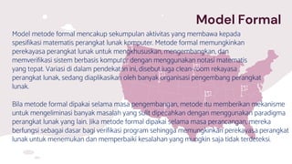 Model Formal
Model metode formal mencakup sekumpulan aktivitas yang membawa kepada
spesifikasi matematis perangkat lunak komputer. Metode formal memungkinkan
perekayasa perangkat lunak untuk mengkhususkan, mengembangkan, dan
memverifikasi sistem berbasis komputer dengan menggunakan notasi matematis
yang tepat. Variasi di dalam pendekatan ini, disebut juga clean-room rekayasa
perangkat lunak, sedang diaplikasikan oleh banyak organisasi pengembang perangkat
lunak.
Bila metode formal dipakai selama masa pengembangan, metode itu memberikan mekanisme
untuk mengeliminasi banyak masalah yang sulit dipecahkan dengan menggunakan paradigma
perangkat lunak yang lain. Jika metode formal dipakai selama masa perancangan, mereka
berfungsi sebagai dasar bagi verifikasi program sehingga memungkinkan perekayasa perangkat
lunak untuk menemukan dan memperbaiki kesalahan yang mungkin saja tidak terdeteksi.
 