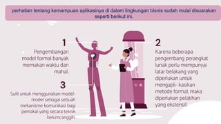 Sulit untuk menggunakan model-
model sebagai sebuah
mekanisme komunikasi bagi
pemakai yang secara teknik
belumcanggih.
3
Pengembangan
model formal banyak
memakan waktu dan
mahal.
Karena beberapa
pengembang perangkat
lunak perlu mempunyai
latar belakang yang
diperlukan untuk
mengapli- kasikan
metode formal, maka
diperlukan pelatihan
yang ekstensif.
1 2
perhatian tentang kemampuan aplikasinya di dalam lingkungan bisnis sudah mulai disuarakan
seperti berikut ini.
 