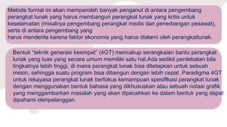 Metode formal ini akan memperoleh banyak penganut di antara pengembang
perangkat lunak yang harus membangun perangkat lunak yang kritis untuk
keselamatan (misalnya pengembang perangkat medis dan penerbangan pesawat),
serta di antara pengembang yang
harus menderita karena faktor ekonomis yang harus dialami oleh perangkatlunak.
Bentuk “teknik generasi keempat” (4GT) mencakup serangkaian bantu perangkat
lunak yang luas yang secara umum memiliki satu hal.Ada sedikit perdebatan bila
tingkatnya lebih tinggi, di mana perangkat lunak bisa ditetapkan untuk sebuah
mesin, sehingga suatu program bisa dibangun dengan lebih cepat. Paradigma 4GT
untuk rekayasa perangkat lunak berfokus kemampuan spesiflkasi perangkat lunak
dengan menggunakan bentuk bahasa yang dikhususkan atau sebuah notasi grafik
yang menggambarkan masalah yang akan dipecahkan ke dalam bentuk yang dapat
dipahami olehpelanggan.
 