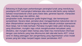 Sekarang ini lingkungan perkembangan perangkat lunak yang mendukung
paradigma 4GT menyangkut beberapa atau semua alat bantu yang meliputi:
bahasa nonprosedural untuk query basis data, generasi laporan, manipulasi
data, interaksi layar dan definisi, dan
penghasilan kode, kemampuan grafls tingkat tinggi, dan kemampuan
spreadsheet. Secara ideal, pemakai akan menggambarkan kebutuhan dan ini
akan diterjemahkan secara langsung ke dalam sebuah prototipe operasional.
Akan tetapi, hal ini tidak berhasil. Pemakai mungkin tidak yakin tentang apa
yang dibutuhkan, mungkin ragu untuk mengkhususkan kenyataan yang
diketahui, dan mungkin tidak mampu atau tidak mau menentukan informasi
dengan cara tertentu yang bisa dikonsumsi oleh alat-alat bantu 4GT. Untuk
versi ini dialog pelanggan dan pengembang yang digambarkan untuk model
proses yang lain tetap menjadi bagian dasar pendekatan 4GT.
 