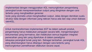 Implementasi dengan menggunakan 4GL memungkinkan pengembang
perangkat lunak merepresentasikan output yang diinginkan dengan cara
tertentu yang menghasilkan generasi
kode yang otomatis untuk menghasilkan output. Jelas dengan demikian suatu
struktur data dengan informasi yang relevan harus ada dan siap untuk diakses
oleh4GL.
Untuk mentransformasi implementasi 4GT ke dalam sebuah produk,
pengembang harus melakukan pengujian secara teliti, mengembangkan
dokumentasi yang bermakna, dan melakukan semua kegiatan integrasi
pemecahan yang lain yang diperlukan di dalam paradigma
rekayasa perangkat lunak yang lain. Sebagai tambahan, perangkat lunak 4GL
yang dikembangkan harus dibangun dengan cara tertentu yang
memungkinkan pemeliharaan dilakukan secara cepat.
 
