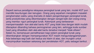 Seperti semua paradigma rekayasa perangkat lunak yang lain, model 4GT pun
memiliki keuntungan dan kerugian. Orang yang sepaham mengklaim masalah
penghematan waktu yang dramatis di dalam pengembangan perangkat lunak,
serta produktivitas yang dikembangkan dengan sangat baik dari orang-orang
yang memba- ngun perangkat lunak. Kelompok yang berlawanan
mempermasalah- kan alat-alat bantu 4GT yang tidak bisa dengan lebih mudah
diterapkan dibanding bahasa pemrograman yang lain, sehingga kode sumber
hasil yang dihasilkan oleh alat-alat bantu tersebut menjadi “tidak efisien”.
Selain itu, kemampuan pemeliharaan bagi sistem perangkat lunak yang
dikembangkan dengan mempergunakan 4GT masih mengundangpertanyaan.
Ada beberapa segi baik dari kedua sisi klaim di atas, dan mungkin untuk
menyimpulkan keadaan sekarang dari pendekatan 4GT, yaitu sebagai berikut.
 