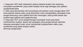 1. Kegunaan 4GT telah disebarkan selama dekade terakhir dan sekarang
merupakan pendekatan yang masih berjalan terus bagi berbagai area aplikasi
yangberbeda-beda.
2. Data yang dikumpulkan dari perusahaan-perusahaan yang menggunakan 4GT
menunjukkan bahwa waktu yang dibutuhkan untuk menghasilkan perangkat lunak
sangat berkurang untuk aplikasi kecil dan menengah, serta jumlah desain dan
analisis bagi aplikasi kecil jugaberkurang.
3. Kegunaan 4GT untuk pengembangan perangkat lunak yang besar
membutuhkan analisis, desain dan pengujian yang sangat banyak (aktivitas
rekayasa perangkat lunak) untuk memperoleh penghematan waktu yang
substansial yang dapat dicapai melalui
eliminasi pengkodean.
 