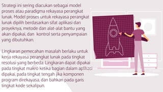 Strategi ini sering diacukan sebagai model
proses atau paradigma rekayasa perangkat
lunak. Model proses untuk rekayasa perangkat
lunak dipilih berdasarkan sifat aplikasi dan
proyeknya, metode dan alat-alat bantu yang
akan dipakai, dan kontrol serta penyampaian
yang dibutuhkan.
Lingkaran pemecahan masalah berlaku untuk
kerja rekayasa perangkat lunak pada tingkat
resolusi yang berbeda. Lingkaran dapat dipakai
pada tingkat makro ketika bagian dalam aplikasi
dipakai, pada tingkat tengah jika komponen
program direkayasa, dan bahkan pada garis
tingkat kode sekalipun.
 